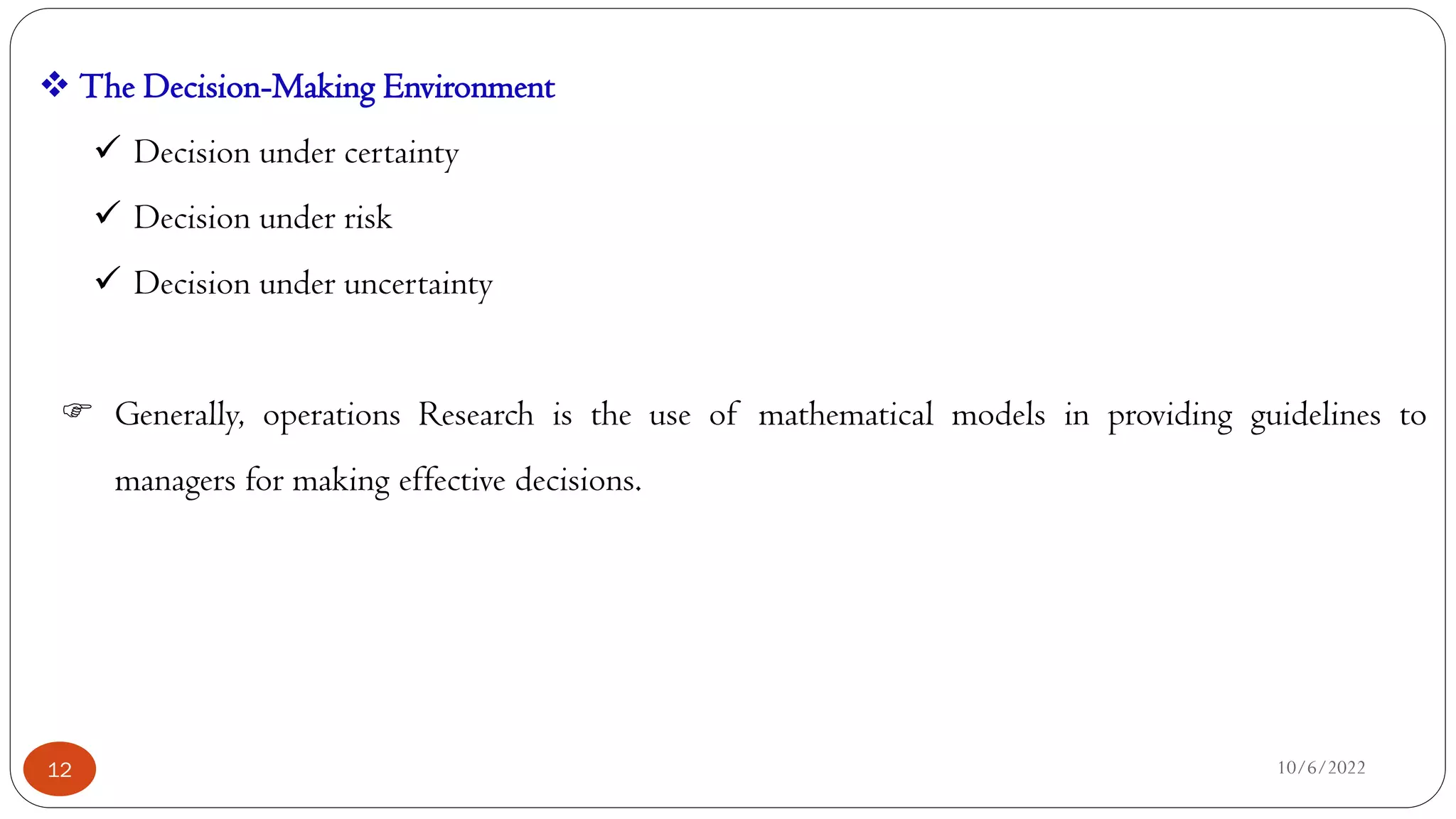 10/6/2022
12
 The Decision-Making Environment
 Decision under certainty
 Decision under risk
 Decision under uncertainty
 Generally, operations Research is the use of mathematical models in providing guidelines to
managers for making effective decisions.
 