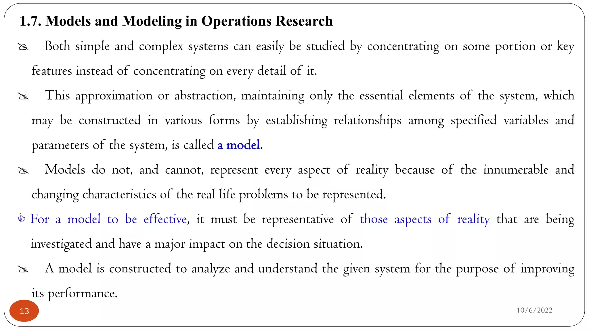1.7. Models and Modeling in Operations Research
10/6/2022
13
 Both simple and complex systems can easily be studied by concentrating on some portion or key
features instead of concentrating on every detail of it.
 This approximation or abstraction, maintaining only the essential elements of the system, which
may be constructed in various forms by establishing relationships among specified variables and
parameters of the system, is called a model.
 Models do not, and cannot, represent every aspect of reality because of the innumerable and
changing characteristics of the real life problems to be represented.
 For a model to be effective, it must be representative of those aspects of reality that are being
investigated and have a major impact on the decision situation.
 A model is constructed to analyze and understand the given system for the purpose of improving
its performance.
 