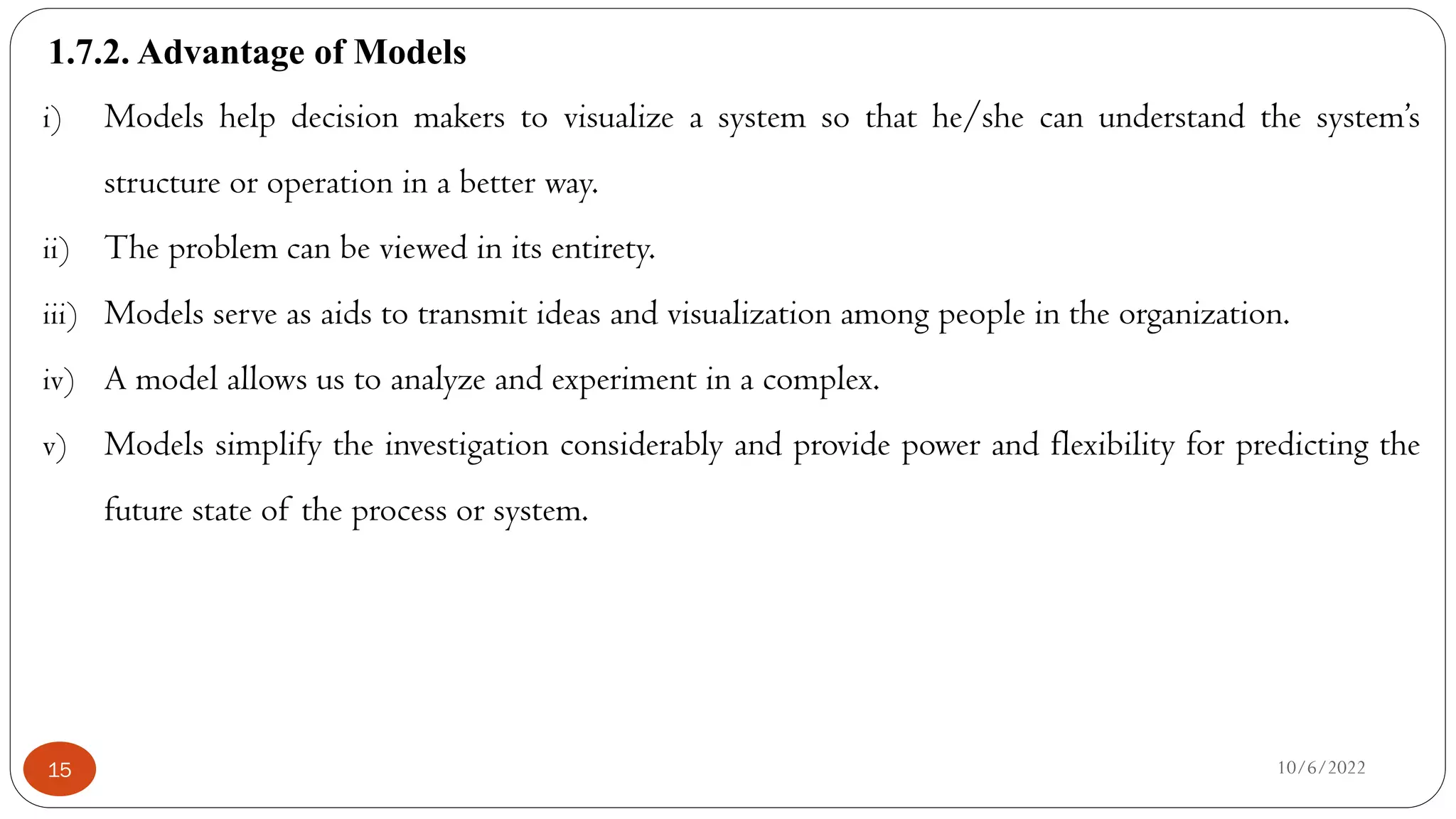 1.7.2. Advantage of Models
10/6/2022
15
i) Models help decision makers to visualize a system so that he/she can understand the system’s
structure or operation in a better way.
ii) The problem can be viewed in its entirety.
iii) Models serve as aids to transmit ideas and visualization among people in the organization.
iv) A model allows us to analyze and experiment in a complex.
v) Models simplify the investigation considerably and provide power and flexibility for predicting the
future state of the process or system.
 