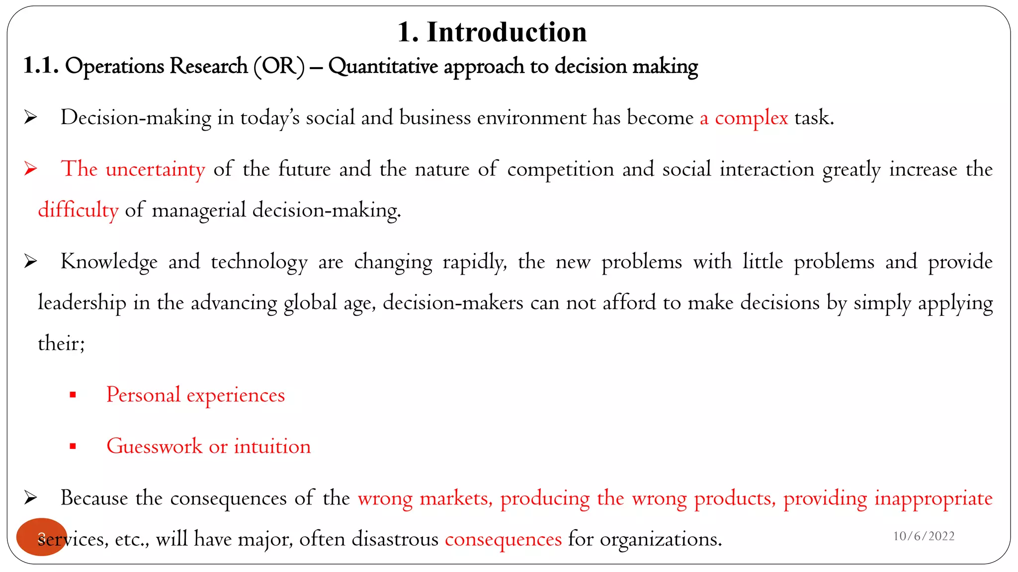 1. Introduction
10/6/2022
3
1.1. Operations Research (OR) – Quantitative approach to decision making
 Decision-making in today’s social and business environment has become a complex task.
 The uncertainty of the future and the nature of competition and social interaction greatly increase the
difficulty of managerial decision-making.
 Knowledge and technology are changing rapidly, the new problems with little problems and provide
leadership in the advancing global age, decision-makers can not afford to make decisions by simply applying
their;
 Personal experiences
 Guesswork or intuition
 Because the consequences of the wrong markets, producing the wrong products, providing inappropriate
services, etc., will have major, often disastrous consequences for organizations.
 