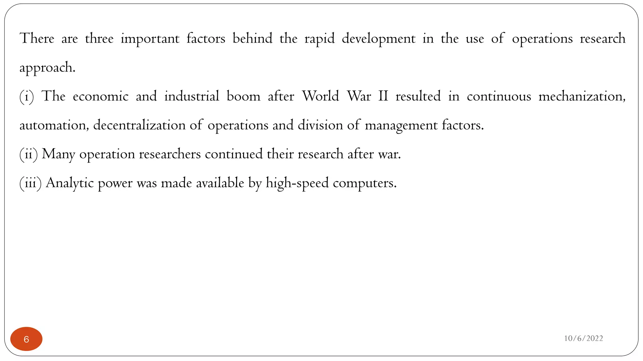 10/6/2022
6
There are three important factors behind the rapid development in the use of operations research
approach.
(i) The economic and industrial boom after World War II resulted in continuous mechanization,
automation, decentralization of operations and division of management factors.
(ii) Many operation researchers continued their research after war.
(iii) Analytic power was made available by high-speed computers.
 