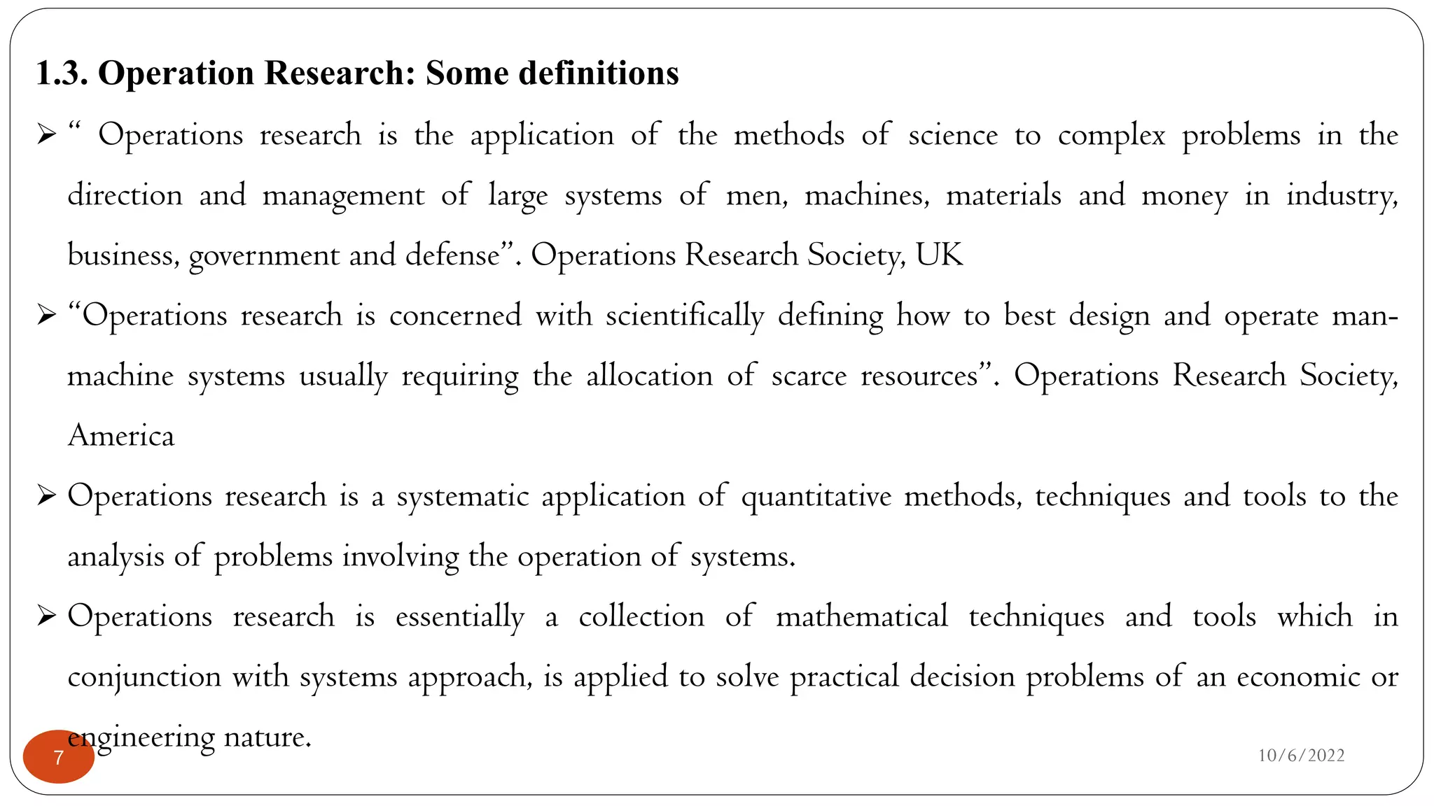 10/6/2022
7
1.3. Operation Research: Some definitions
 “ Operations research is the application of the methods of science to complex problems in the
direction and management of large systems of men, machines, materials and money in industry,
business, government and defense”. Operations Research Society, UK
 “Operations research is concerned with scientifically defining how to best design and operate man-
machine systems usually requiring the allocation of scarce resources”. Operations Research Society,
America
 Operations research is a systematic application of quantitative methods, techniques and tools to the
analysis of problems involving the operation of systems.
 Operations research is essentially a collection of mathematical techniques and tools which in
conjunction with systems approach, is applied to solve practical decision problems of an economic or
engineering nature.
 