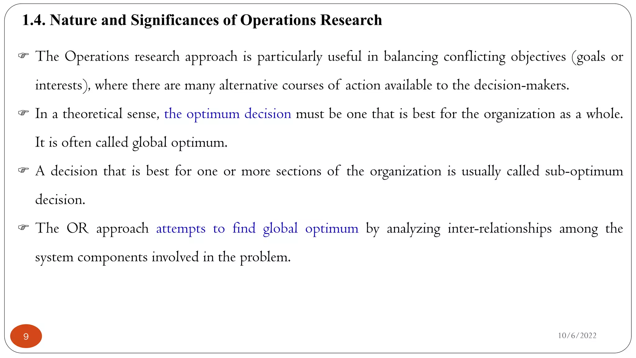 1.4. Nature and Significances of Operations Research
10/6/2022
9
 The Operations research approach is particularly useful in balancing conflicting objectives (goals or
interests), where there are many alternative courses of action available to the decision-makers.
 In a theoretical sense, the optimum decision must be one that is best for the organization as a whole.
It is often called global optimum.
 A decision that is best for one or more sections of the organization is usually called sub-optimum
decision.
 The OR approach attempts to find global optimum by analyzing inter-relationships among the
system components involved in the problem.
 