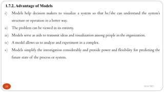 1.7.2. Advantage of Models
10/6/2022
15
i) Models help decision makers to visualize a system so that he/she can understand the system’s
structure or operation in a better way.
ii) The problem can be viewed in its entirety.
iii) Models serve as aids to transmit ideas and visualization among people in the organization.
iv) A model allows us to analyze and experiment in a complex.
v) Models simplify the investigation considerably and provide power and flexibility for predicting the
future state of the process or system.
 