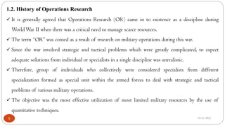 10/6/2022
5
1.2. History of Operations Research
 It is generally agreed that Operations Research (OR) came in to existence as a discipline during
WorldWar II when there was a critical need to manage scarce resources.
 The term “OR” was coined as a result of research on military operations during this war.
 Since the war involved strategic and tactical problems which were greatly complicated, to expect
adequate solutions from individual or specialists in a single discipline was unrealistic.
 Therefore, group of individuals who collectively were considered specialists from different
specialization formed as special unit within the armed forces to deal with strategic and tactical
problems of various military operations.
 The objective was the most effective utilization of most limited military resources by the use of
quantitative techniques.
 