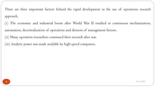 10/6/2022
6
There are three important factors behind the rapid development in the use of operations research
approach.
(i) The economic and industrial boom after World War II resulted in continuous mechanization,
automation, decentralization of operations and division of management factors.
(ii) Many operation researchers continued their research after war.
(iii) Analytic power was made available by high-speed computers.
 