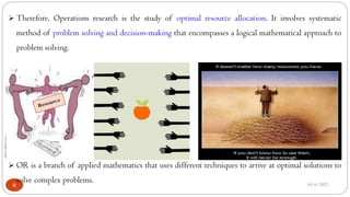 10/6/2022
8
 Therefore, Operations research is the study of optimal resource allocation. It involves systematic
method of problem solving and decision-making that encompasses a logical mathematical approach to
problem solving.
 OR is a branch of applied mathematics that uses different techniques to arrive at optimal solutions to
solve complex problems.
 