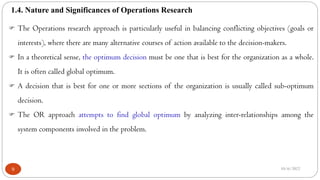 1.4. Nature and Significances of Operations Research
10/6/2022
9
 The Operations research approach is particularly useful in balancing conflicting objectives (goals or
interests), where there are many alternative courses of action available to the decision-makers.
 In a theoretical sense, the optimum decision must be one that is best for the organization as a whole.
It is often called global optimum.
 A decision that is best for one or more sections of the organization is usually called sub-optimum
decision.
 The OR approach attempts to find global optimum by analyzing inter-relationships among the
system components involved in the problem.
 