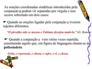 As orações coordenadas sindéticas introduzidas pela conjunção  e  podem vir separadas por vírgula e isso  ocorre sobretudo em dois casos:    Quando as orações ligadas pela conjunção  e  tiverem sujeitos diferentes. “ O pirralho não se mexeu e Fabiano desejou matá-lo.”  (G. Ramos)    Quando a conjunção  e   vem várias vezes repetida, constituindo aquilo que, em figura de linguagem chama-se de  polissíndeto .  Grita, e esperneia, e chora, e sofre, e ri, e chora. 