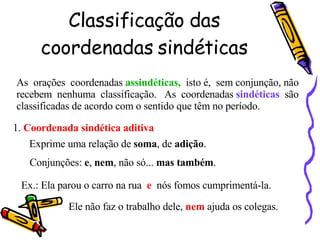 Classificação das coordenadas sindéticas As  orações  coordenadas  assindéticas,   isto é,  sem conjunção, não recebem  nenhuma  classificação.  As  coordenadas  sindéticas   são classificadas de acordo com o sentido que têm no período. 1.  Coordenada sindética aditiva Exprime uma relação de  soma , de  adição . Conjunções:  e ,  nem , não só...  mas também . Ex.: Ela parou o carro na rua  e  nós fomos cumprimentá-la. Ele não faz o trabalho dele,  nem  ajuda os colegas. 