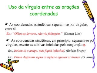 Uso da vírgula entre as orações coordenadas    As coordenadas assindéticas separam-se por vírgulas, entre si. Ex.: “Olhou as árvores, não viu folhagem.”   (Osman Lins)    As coordenadas sindéticas, em princípio, separam-se por vírgulas, exceto as aditivas iniciadas pela conjunção  e . Ex.:  Irritou-se o amigo, mas fiquei inflexível . (Rubem Braga) Ex.:  Primo Argemiro sopra os tições e ajuntas as brasas . (G. Rosa) 