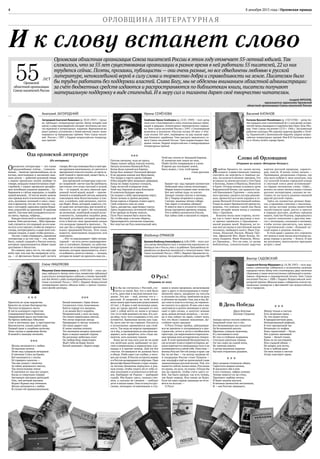 8 декабря 2015 года | Орловская правда4
ОРЛОВЩИНА ЛИТЕРАТУРНА Я
* * *
Простота не хуже воровства.
Красота не лучше благородства.
Чистота тетрадного листа
И листа кленового сиротство
Совершенней Книги Перемен,
Завершённей круга постоянства.
На брегах небесных Ойкумен
Спят в песчинках эры и пространства.
Выплеснутся, только дайте срок,
Первый крик и скорбная молитва,
Ложь глупца и праведная битва
И живой в лампаде мотылёк.
***
Жизнь начинается с любви.
Её высокие качели
Летят над сумраком вечерним
В свеченье Спаса на Крови.
Всё начинается с глотка
Её горящего напитка —
Так век уходит с молотка
За тайну дедовского свитка,
Так непослушная земля
В смятеньи из-под ног уходит,
Когда со смертным говорят
Звучаньем грозовых рапсодий
Они, чей вечный маховик
Играет бурных вод теченьем.
Жизнь начинается с любви
И служит ей предназначеньем.
Виктор САДОВСКИЙ
Садовский Виктор Фёдорович (р.16.08.1947) —поэт,жур-
налист, композитор, собиратель и исполнитель казачьих
народных песен.Автор пяти стихотворных,двух песенных
сборников,а также многочисленных публикаций в коллек-
тивных сборниках и периодической печати. Член Союза
писателей России с 2008 г. Лауреат Всероссийской лите-
ратурной премии «Вешние воды», победитель многих му-
зыкальных конкурсов и фестивалей как всероссийских,
так и городских.
Владимир ЕРМАКОВ
Ермаков ВладимирАлександрович (р.6.06.1949) —поэт,эссе-
ист,автор двенадцати книг и множества журнальных пу-
бликаций как в России, так и за рубежом. Произведения пе-
реводились на финский, английский и польский языки. Член
Союза писателей России с 2000 г. Лауреат Горьковской ли-
тературной премии.Заслуженный работник культуры РФ.
Елена МАШУКОВА
Машукова Елена Анатольевна (р. 14.09.1963) — поэт, про-
заик, публицист.Автор пяти книг, множества публикаций
в российских литературных изданиях,а также произведе-
ний для детей и ряда литературоведческих статей. Член
Союза писателей России с 2010 г. Лауреат Всероссийской
литературной премии «Вешние воды» и премии Сахалин-
ского фонда культуры.
Анатолий ЗАГОРОДНИЙ
Загородний Анатолий Яковлевич (р. 30.05.1947) — проза-
ик, публицист, литературный критик. Автор четырёх книг
прозы и ряда произведений, которые печатались во мно-
гих журналах и литературных изданиях. Журнальный ва-
риант романа «Сочинения о божественной глине» номи-
нировался на Букеровскую премию. Член Союза писате-
лей России с 1987 г. Лауреат всероссийских литератур-
ных премий.
Ирина СЕМЁНОВА
Семёнова Ирина Семёновна (р. 22.05. 1949) — поэт, автор
семи книг стихотворений и поэм, многочисленных публи-
каций в ведущих литературных периодических издани-
ях. Член Союза писателей России с 1991 г. Стихотворения
включены в антологии «Русская поэзия. ХХ век» и «Рус-
ская поэзия. XXI век», переведены на ряд языков наро-
дов ближнего зарубежья. Член высшего творческого со-
вета Союза писателей России. Член-корреспондент Ака-
демии поэзии. Лауреат всероссийских и международных
литературных премий.
Орловская областная организация Союза писателей России в этом году отмечает 55-летний юбилей.Так
сложилось,что за 55 лет существования организации в разное время в ней работали 55 писателей,22 из них
трудятся сейчас.Поэты,прозаики,публицисты—они очень разные,но все объединены любовью к русской
литературе,непоколебимой верой в силу слова и торжество добра и справедливости на земле.Писателям было
бы трудно работать без поддержки властей.Слава Богу,мы не обделены вниманием областной администрации:
за счёт бюджетных средств издаются и распространяются по библиотекам книги,писатели получают
материальную поддержку в виде стипендий.И в меру сил и таланта дарят своё творчество читателям.
Андрей ФРОЛОВ,
председатель правления Орловской
областной организации Союза писателей России
Ода орловской литературе
(Из интервью)
Орловские литераторы — это такие
трудолюбивые пчёлы… Самоупо-
ённые… Занятые чрезвычайным, на их
взгляд, неотложным и жизненно важ-
ным делом — добычей духовной пищи
с наших орловских полей, вообще-то
говоря, нещадно повытоптанных пере-
стройкой, с наших орловских разорён-
ных всеобщим упадком деревень… Со-
биранием и слёзок народных, и скорби
нашей вековой…И тем не менее заняты
они прежде всего извлечением,так ска-
зать, духовных эссенций и смол, смыс-
лов и ароматов, что же, что подчас с од-
них с пустырей,заросших одним бурья-
ном, коноплёй да крапивой. И крапива
цветёт.Там меж нею попадаются кусти-
ки мяты, череды, чабреца…
Каждая пчела несёт в литературу свой
взяток.Пчёлдостаточно…Мёд горькова-
тый,случается,что падевый,но его мож-
но есть и его хватает,чтобы не умереть с
голода,литературного,и даже всем пче-
линым семьям, и даже чтобы роиться…
Так вот. Смею утверждать, орловская
литература и до сих пор — это, может
быть, самый сладкий в России взяток,
которым приумножается общее наше
достояние и богатство.
Но главное здесь это то, что мёд при
всём при том как бы напрямую отту-
да, — от фетовских бочек идёт (кстати
говоря,Фет как помещик был в своё вре-
мя крупным пасечником), от светлого и
прозрачноготока его поэзии,отсвета са-
мой тонкой и трепетной, может быть, в
целом мире поэзии…
Для орловской литературы само сло-
во «корневой» звучит как бы грубовато,
настолько этот язык светлый и ясный.
Он — от корней, но весь омытый при-
донной тихой водой, водой — просве-
ченной и освящённой светом, вышним,
сквозящим меж белоствольных и тон-
ких, в клейких, ещё весенних, листоч-
ках берёз. Язык, который, кажется, сто-
ит даже вне литературы, вне всякой ус-
ловности, так он прост. Не натужный,
не деланный, лишённый всякой искус-
ственности, льющийся подобно реке,
бегущий ручейком, который разлива-
ется и блестит меж пролезшею только
что молодою травкой в проталах… Та-
кое дал бы я определение орловскому
языку срединной России. Этот язык,
кажется, невозможно подделать или
повторить.
…Что-то подсказывает: Орёл литера-
турный — не есть нечто единовремен-
ное и случайное, бывшее, но действи-
тельное не остывающее литературное
явление, которое продолжается, хочет-
ся добавить, длится в веках,— загадка,
которая не может не дразнить наш ум…
***
Бывает час: над городом холмистым
Небесный свод слегка полуоткрыт,
Мираж земли в тумане сине-мглистом
Вот-вот сейчас куда-то улетит.
Заходит солнце смутно и нескоро,
Но у Творца незримого в руках,
Смотри: виденье лёгкое собора
Уже парит в лиловых облаках!
И мнится мне в усталости стихии,
Когда прозрачен времени покров,
Что в небеса возносится Россия,
Как тайна тайн и высший из миров.
***
Почтив святыню, чуда не проси,
Перед чужим забудь поклон холопа,
Начало вспомни Киевской Руси,
Когда была единой вся Европа.
Когда был замкнут Галльский феодал
И не дружны князья под Ярославом,
Что мудро в горсть уделы собирал
И был роднёйтрём западным державам.
Когда он Лавру вздумал созидать,
Горы лесистой изукрасив темя,
Чтоб над Законом встала Благодать
И освятила будущее время.
Он поднял к небу просвещенья перст,
Легко латынь и греков разумея,
Когда король в Париже ставил крест,
Своё означить имя не умея.
Здесь, расцветая, царствовал глагол,
Здесь подвигались летописей глыбы,
И не пройди по Киеву монгол,
Пути Руси иными быть могли бы.
Но, чтобы веру в истине сберечь,
Предотвратить латинские подкопы,
Бог опустил на Русь монгольский меч,
Слово об Орловщине
(Отрывок из книги «Вечерние беседы»)
Ялюблю бродить по залам музея,
слушать торжественную тишину,
смотреть на портреты в тяжёлых ра-
мах, на кольчуги воинов-предков, что
вставали за землю русскую у стен Орла
и Болхова, Ливен и Мценска, Новосиля
и Кром. Отсюда можно услышать гром
Бородинской битвы, где сражался Сер-
гей Николаевич Тургенев — отец вели-
кого орловца, увидеть костры револю-
ции, прикоснуться всем сердцем к ге-
роике Великой Отечественной войны.
Глядя на макет бревенчатой крепости,
веришь, что именно такой она была
более четырёх веков назад у слияния
Оки с Орликом.
Всякому мила своя сторона, поэто-
му так и тянет меня разговор о кни-
ге крепко привязать к Орловщине —
малой родине моей. Впрочем, не та-
кая она уж малая в умственной жизни
человека, любящего книгу. Иван Тур-
генев, Николай Лесков, Фёдор Тют-
чев, Афанасий Фет, Иван Бунин, Ле-
онид Андреев, Иван Новиков, Миха-
ил Пришвин… Что ни имя, то целая
библиотека, пленительное царство
картин русской природы, характе-
ров, чувств. И всему этому начало —
Орловщина, раздольная сторона, где
под шум дубрав и звон колосьев, под
гул залитой огнями городской улицы
и смутный плеск реки вспоминают-
ся гордые лесковские слова: «Орёл…
вспоил на своих мелких водах столько
русских литераторов, сколько не по-
ставил их на пользу родины никакой
другой русский город».
Здёсь на холмистых речных бере-
гах, в кровавых схватках с иноземца-
ми, когда мутные волны нашествий
захлёстывали край, росло и крепло
в сердцах россиян, далёких предков
наших, чувство Родины, передавалось
от одного поколения к другому вме-
сте с легендами, сказками и песнями,
чтобы потом прозвучать, как наказ,
в тургеневском слове: «Каждый пу-
скай корни в родную землю»…
В этом краю с давних лет, утренних
лет вошла в мою жизнь всесильная ца-
рица сердца и разума — Книга. И как
же роскошен, многозвучен праздник
встреч с нею!
Василий КАТАНОВ
Катанов Василий Михайлович (р. 17.07.1930) — автор бо-
лее тридцати книг стихотворений (в т.ч.для детей),истори-
ческой прозы,вышедших в издательствах Орла,Тулы,Мос-
квы. Член Союза писателей СССР с 1966 г. Заслуженный
работник культуры РФ, кавалер орденов Дружбы и Почё-
та, Пушкинской и Шолоховской медалей, лауреат всерос-
сийских литературных премий. Имя В.М. Катанова внесе-
но в «Книгу почёта города Орла».
***
Белый камешек с Края Земли
Согласился стать талисманом.
Бьётся сердце его океаном,
А по венам бегут корабли.
Неприметный, у всех на виду,
Он таким переполнен светом,
Что легко морскую звезду
Превращает в звезду-планету.
Он такие дарует сны
И такие напевы помнит,
Что весенним вихрем наполнит
Вдох и выдох каждой струны.
На разломах небесных плит
Он любую беду переспорит.
Ждёт тебя на Краю Земли
Белый камешек с берега моря.
О Русь!
(Отрывок из эссе)
Что бы ни случилось с Россией, слу-
чится со мной. Всё, что в ней было
и есть, дано мне в наследственное вла-
дение. Это все — моё, потому что я —
русский. Я укоренён на этой земле
всем своим крестьянским родословием
(O rus!..). Я врос в неё могилами ушед-
ших до срока друзей: каждый из них
унёс с собой нечто из меня и оставил
что-то от себя доживать во мне. И я, ког-
да уйду, чуть-чуть сохранюсь в тех, кто
останется. Принимая жизнь как судь-
бу, жить уже не так страшно. Русскость
в испытаниях проявляется как стой-
кость. Так вода на морозе превращает-
ся в лёд, и промерзшая до дна река вы-
держит, коль придётся, хоть стадо ма-
монтов, хоть колонну танков.
Кому же не под силу или не по душе
эта нелёгкая доля, выбывают из рус-
ских в американцы, в израильтяне, в ка-
надцы и в прочие немцы. Дай им Бог
счастья. Остающиеся не должны быть
в обиде. Рыба ищет где глубже, а чело-
век где лучше. В России остаются живые
и в Россию возвращаются мёртвые.Прах
философа Ивана Ильина и прах генера-
ла Антона Деникина вернулись в род-
ную почву, чтобы отдать ей от себя са-
мое последнее и успокоиться в ней на-
век. Выбирают не Родину — выбирают
судьбу. Мы будем здесь, сколько смо-
жем, а сколько не сможем — добудут
дети и внуки наши. Они останутся рус-
скими, всемирно отзывчивыми и глу-
хими к своим пророкам, неласковыми
друг к другу и милосердными к повер-
женному врагу, щедрыми на посулы
и скупыми на слёзы,тяжёлыми на руку
и лёгкими на подъём. Они, как и мы, бу-
дут клясть власть и погоду, но терпели-
во сносить то и другое. И они, как и мы,
запутаются в десяти заповедях и заплу-
тают в трёх соснах, и запустят земные
дела, решая вечные вопросы,— но ког-
да и они сойдут во мрак, станет ясно,
что это было славное поколение. До-
стойное своих предков.
О Русь! Птица-тройка, заблудивша-
яся во времени и потерявшаяся в про-
странстве, летит и летит в необъятном
просторе, где пересекаются параллель-
ные прямые всех исторических тенден-
ций. В этой тревожной бесконечности,
где исчезаетАзия и теряется Европа, ве-
ками ворочается невиданная сила и не
успокаивается в самой себе.Поистине —
велика Россия! Нет ей конца и края: где
бы ты ни был — ты всегда посреди её.
А посредине России стоит Пушкин —
как эпиграф к ещё не написанной главе
энциклопедии русской жизни. Той, что
пишется сейчас всеми нами. Русскими
по крови, по духу, по языку. Откуда бы
мы ни пришли, чтобы стать здесь со-
бой. Так было прежде, так есть теперь,
так будет впредь. Или никак не будет.
Если ни одно сердце однажды не отзо-
вётся на возглас —
О Русь!
* * *
Между тенью и светом
Есть незримая грань —
Та, что видят поэты
В предрассветную рань.
Неподкованный рифмой,
В этот призрачный час
Возникает из мифов
Конь строптивый — Пегас.
Нет уздечки звенящей.
Грива — белый туман.
Конь ли он настоящий,
Или сладкий обман —
Не вопрос для поэта,
Если в зыбкую рань
Он меж тенью и светом
Остро чувствует грань.
В День Победы
Другу детства
Евгению Глущенко
Аккорд звучал глухим набатом.
Знакомый голос пел о тех,
Кто безымянным пал солдатом
На безымянной высоте.
Мрачнея, плакали мужчины,
И у молчавшего отца
Из глаз в глубокие морщины
Сползали капельки свинца.
Он так сидел до самой ночи,
Не замечая никого.
А ветер медленно ворочал
Пустым отцовским рукавом.
* * *
Двух казаков столкнули лбами.
Скрестили шашки казаки,
И оказались оба в яме.
А кто столкнул, забрал клинки.
Теперь повесит их на стену,
Приложит гербову печать
И будет внуков научать
И вечным ценностям нетленным,
И — как Россию защищать.
55 лет
Орловской
областной организации
Союза писателей России
Чтоб нас отсечь от Западной Европы.
И, начертав нам знаки на челе,
Повёл путём смиряющим и узким
И время дал последнее земле,
Быть может, с тем, чтоб время
стало русским.
 