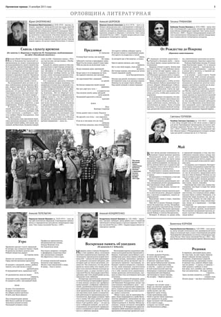 5Орловская правда | 8 декабря 2015 года
ОРЛОВЩИНА ЛИТЕРАТУРНА Я
Юрий ОНОПРИЕНКО
Оноприенко ЮрийАлексеевич (р.10.05.1954) —прозаик,пу-
блицист, журналист. Автор десяти книг рассказов,повестей
и романов.Член Союза писателей России с 1992 г. Лауреат
всероссийских литературных премий и конкурсов.Произ-
ведения публиковались во многих литературных издани-
ях, включены в хрестоматию «Писатели Орловского края.
ХХ век», а также переведены на китайский язык и вклю-
чены в «Антологию современной русской прозы».Кавалер
медали ордена «За заслуги перед Отечеством» II степени.
Алексей ШОРОХОВ
Шорохов Алексей Алексеевич (р. 8.11.1973) — поэт и пу-
блицист, автор восьми книг стихотворений и публицисти-
ческих статей.Произведения публиковались в российских,
сербских,болгарских,латвийских,польских и германских
журналах, входили в сборники и антологии. Член Союза
писателей России с 2002 г. Лауреат всероссийских и меж-
дународных литературных премий.
Татьяна ГРИБАНОВА
Грибанова Татьяна Ивановна (р. 20.02.1960) — автор пяти
книг стихотворений и рассказов, множества публикаций
в российских литературных изданиях.Член Союза писате-
лей России с 2009 г.  Лауреат международной, всероссий-
ских и региональных литературных премий,международ-
ных и всероссийских литературных конкурсов.
Светлана ГОЛУБЕВА
Голубева Светлана Сергеевна (р. 3.03.1967) — прозаик
и поэт, автор четырёх книг, в том числе сказок и повести
для детей. Произведения публиковались во многих лите-
ратурных журналах России. Член Союза писателей Рос-
сии с 2010 г. Лауреат Всероссийской литературной пре-
мии «Вешние воды» и Международного конкурса литера-
туры для детей и юношества им. А. Н. Толстого.
Валентина КОРНЕВА
Корнева Валентина Ивановна (р.1.03.1949) —поэт,проза-
ик, автор четырёх поэтических книг, краеведческой книги
«Град на острожной горе» и книги стихотворений для детей.
Произведения публиковались во многих литературных жур-
налах России.Член Союза писателей России с 2002 г. Лау-
реат Всероссийской литературной премии «Вешние воды».
Алексей КОНДРАТЕНКО
Кондратенко Алексей Иванович (р. 2.01.1964) — журна-
лист, прозаик, публицист, автор девяти книг и множества
публикаций в литературных и научных изданиях.Член Со-
юза писателей России с 1999 г. Лауреат всероссийских ли-
тературных премий.
Алексей ПЕРЕЛЫГИН
Перелыгин Алексей Иванович (р. 10.03.1957) — поэт, ав-
тор трёх поэтических сборников.Стихотворения публико-
вались в периодических российских литературных изда-
ниях. Член Союза писателей России с 1999 г.
Сквозь глухоту времени
(Из заметок А. Шорохова о творчестве Ю. Оноприенко, опубликованных
на сайте «Российский писатель»)
Прозаик Юрий Оноприенко в отли-
чие от большинства писателей-со-
временников не может пожаловаться
на недооценённость своего творчества.
Хотя причин, препятствовавших этому,
было более чем достаточно.Пришёл пи-
сатель в литературу достаточно поздно
(после тридцати), с уже серьёзным жиз-
ненным и трудовым опытом. Наложила
свой отпечаток (как правило, губитель-
ный для художественного слова) и более
чем двадцатилетняя служба в газете…
На сегодняшний день он один из са-
мых публикуемых немосковских авто-
ров, лауреат премий им. Василия Шук-
шина, журнала «Наш современник»
(дважды); его рассказы печатает «Ли-
тературная газета»,выходят книги про-
зы и публицистики. Но самое главное —
у Юрия Оноприенко естьчитатель.Не ги-
потетический потомок,с трудом или по
складам читающий по-русски с китай-
ским или кавказским акцентом, а наш
современник. Точнее, современница…
В маркетинге это называется «це-
левой аудиторией». С тою лишь раз-
ницей, что не писатель выбирал себе
«этого читателя», а наоборот — чита-
тель выбрал Юрия Оноприенко. Они
друг друга нашли.
За последние годы прозаиком напи-
саны несколько романов и повестей со
сквозной темой любви,той самой, под-
линной,несбыточной.Названия говорят
сами за себя: «Одинокая сорока», «Пти-
ца счастья моя, несчастливая», «Несбы-
точный роман»…
Каждое по-своему удачно (о чём сви-
детельствуют и престижные литератур-
ные премии), ну а такие произведения,
как «Дельфин» и «Птица счастья моя,
несчастливая» вообще имеют, на мой
взгляд, самое непосредственное отно-
шение к тому, что мы называем боль-
шой русской литературой…
Его «народные» рассказы отличает
та добродушная мудрая лукавинка, что
напрямую отсылает нас к великой и по-
лузабытой в технотронном ХХ веке тра-
диции «мифологического» или «фан-
тастического реализма» Гоголя, Леско-
ва, Клычкова… Всё это уберегает чита-
телей от того мрачного инфернального
пафоса «нежити», что был характерен
для Шекспира и русских символистов.
И в то же время Оноприенко не спе-
шит вслед за своим великим земляком
и предшественником, Лесковым, сожа-
леть об утрате «гениев источников и лес-
ных полян,созданных народной фанта-
зиею»; веры в позитивизм и беспощад-
ную ясность рассудка последние годы
здорово поубавили. Поэтому-то с лица
рассказчика и не сходит то особенное,
авторское, полунасмешливое-полусе-
рьёзное выражение — мало ли…
Предзимье
К. Самыгину
И всюду будет жизнь, как валенок
без пары,
Забытый у плетня в преддверии зимы.
Куда б ты ни уплыл, какие б злые чары
Тебя ни унесли на колеснице тьмы —
Везде отыщешь кров, просевший
от заботы;
Везде одни и те ж морщины на челе,
Да горький самогон, как пасынок
свободы,
Да сиротливый быт, глядящий
из щелей.
Но близко торжество твоей глухой
равнины;
Вот-вот, ещё чуть-чуть —
и озарится вся
Под низкою луной, средь звёздной
ночи дивной,
Нездешней красотой и снегом
просияв!
От Рождества до Покрова
(Фрагмент повествования)
С первыми летними радостями —
Троицей и Духовым днём — связа-
ны самые яркие, самые душистые вос-
поминания.
Природа утопает в цвету. Зелень ещё
молода и свежа. С утра бабушка связы-
вает в пучок четыре травки: зорю, ка-
луфер, мяту и кадило. В середину ста-
вит большую троицкую свечу и поджи-
гает её свечкой, привезённой для неё
кем-то от Гроба Господня.
Травы, соприкасаясь с огнём, источа-
ют благовония. Бабуля заканчивает мо-
литься, убирает обожжённые стебель-
ки в резной ларчик и хранит для лече-
ния разных болезней. Свеча же пря-
чется в дальний угол (разыскивается
лишь для того, чтобы дать в руки уми-
рающему).
Хата разряжена спозаранку, что дев-
ка на выданье. Пахнет цветочным сен-
цом: отец окосил Мишкин бугор. При-
тащил хоботную охапку лютиков, ко-
локольчиков да кашки. Полы устланы
цветами. Стол накрыт весёлой скатер-
тью, расшитой синеглазыми василька-
ми, пшеничными колосками да молоч-
ными ромашками. Красиво и радостно.
Повсюду берёзовые косицы. В сенцах
тоже благоухают травы. Тут и мимоза
нашенских оврагов — прогорклая по-
лынь, и лесная затворница — душица,
и дикая мята-мелисса, и терпкий лю-
бимец ребятни — анис.
А за окнами — липы в цвету. Тихий
летний вечер. Ещё сильнее раздуши-
ваются в палисаде махровые жасмины.
Кремовые пионы приманивают своим
колдовским ароматом десятки изум-
рудных светлячков, охочих до их вкус-
нющего клейкого лакомства.
Чуден и прекрасен твой мир, Госпо-
ди! Век бы сидеть на лавочке у крылеч-
ка, слушать перещёлк неумолчного со-
ловья, дышать не надышаться дедовой
махровой черёмухой, купаться в арома-
тах резеды и притулившихся в тенёч-
ке под кряжестой дулькой заблудших
когда-то из Ярочкина леска белоснеж-
ных ландышей, сдув к противополож-
ному краю пушистую пену, пить прямо
из ведёрка пахнущее Зорькой парное…
Май
В этот месяц разные телеканалы по-
казывают старые военные хроники.
Недвижный воин лицом вниз.
Неслышно кричащий на трупе мамы
младенец. Подросток с запавшими гла-
зами,такой исхудавший,что внутри,ка-
жется,ничему места нет,и душа его где-
то снаружи, оттого легче лёгкого ей от-
стать, потеряться, выветриться.
Вздёргиваюсь с дивана, хожу по ком-
нате, чтоб тяжесть кадров приживилась
к сердцу.
Возвращаюсь к телеящику, а там уже
новости о теперешних бедах.
Избитый мальчик в реанимации; осе-
тин,потерявший детей в авиакрушении;
расстрелянные семьи, рабство.
Сколько позора людям, сколько пе-
чали Богу.
Послевоенная тишина шагнула дале-
ко за шестой десяток. Двадцать первый
век, а насилие изощрённее, смерти не-
оправданней.
Выключаю «окно в мир», подхожу
к окну в город.
Май.Всё тут разом: бледная,младен-
чески беззащитная листва; бесшабаш-
ный,пыльный и пахучий ветер; птичий
свадебный щебет. Весенняя приподня-
тостьтормошитдушу,напоминает о Ве-
ликой Победе и Святом Воскресении.
Вечереет. В облаках по краям неба,
в городской панораме, в том, как поо-
собенному слышны звуки с улицы, чув-
ствуется сдержанное ликование.Приро-
да внутренне всегда чиста и, верно,зна-
ет,что пасхальный огонь осветит завет-
ную ночь.
А я надеюсь,но и страшусь.Возгорит-
ся ль? Одних сегодняшних новостей хва-
тило б, чтоб миру не стать. Почему, слу-
шая их,принимая чужие беды,крестим-
ся: нас не коснулось; продолжаем жить
как ни в чём не бывало? Почему до сих
пор не истёрто в прах человечье племя?
Через пару дней в ночном репорта-
же вижу: вскинулось на Гробе Господ-
нем пламя. Значит, поживём.
Выключаю всё,сижутихо,словно под-
глядываю, как будет в мире без меня.
Размышляю.
Может,спасенье всё ещё даруется лю-
дям потому, что слишком много добро-
вольных было в войну? Наверное, в то
пятилетие люди молились так, как ни-
когда после, потому по сию пору спа-
сает нас от Вышнего гнева отечествен-
ная, лихая, но и праведная — голгофа
для народов.
Сколь ещё лет грядущего оплачено
теми смертями, кровью, молитвами?
Что остановит сегодняшнее насилие,ис-
купит скотство? Неужели ещё одна Ве-
ликая война?
***
Я ожил. Я остановился
И жадно поглядел вокруг.
Я в общем колесе крутился
И жить мне было недосуг.
Под созидательные громы
Мне были в рабстве не нужны
Томления ночной истомы
Последней четверти луны.
Утро
Проявляет рассвет силуэт городской.
Я смотрю, как сливается Орлик с Окой.
И приметы погожего долгого дня
Робкой свежестью держат
на Стрелке меня.
Ничего не случилось и не началось.
Город светом весенним просвечен
насквозь.
И колдуют с насадкой, смеясь, рыбаки.
Значит, есть ещё жизнь в водах
древней реки.
И мерцающий диск, продолжая свой
путь,
От распахнутых окон не может
свернуть,
Ослепляет меня, отражённый рекой,
И сливается небо с неслышной Окой.
Воскрешая память об ушедших
(Из рецензии Б.Г. Бобылева)
Название книги Алексея Кондратен-
ко «Свет далёких звёзд» исполнено
грустного символического значения.Ин-
теллигенты-просветители второй поло-
вины XIX —начала XX века сравнивают-
ся с далёкими угасшими звёздами, свет
которых идёт до земли десятками, сот-
нями лет. Так сложилось, что мы долгое
время не знали имён этих людей, кото-
рым столь многим обязана культура ор-
ловского края, а в ряде случаев и куль-
тура всей России. Благодаря книге Кон-
дратенко свет этих людей дошёл до нас,
преодолев тьму забвения.
Литература критического реализма
и отечественная историография прошло-
го века немало сделала для «разбрасы-
вания камней»,изображая «небокопти-
телей»,разоблачая угнетателей,показы-
вая «свинцовые мерзости жизни» в рус-
ской провинциальной среде. Но мы до
сих пор очень мало знаем о созидатель-
ной деятельности провинциальных ин-
теллигентов, благодаря которым Орёл
стал в конце XIX века одним из самых
значимых культурных центров России.
Книга «Светдалёких звёзд» —это шаг на
пути «собирания камней», на пути вос-
становления исторической справедли-
вости и очищения от греха неблагодар-
ности и забвения предков.
Воссоздавая картину подлинного цве-
тения культурной жизни Орловской гу-
бернии, показывая масштабные и раз-
нообразные дела своих героев в области
науки, культуры, экономики, предпри-
нимательства, автор заставляет нас со-
поставлять прошлое с настоящим, по-
буждает задаться вопросом: а насколь-
ко мы, ныне живущие, соответствуем
тем высоким меркам требовательно-
сти к себе, какими жила дореволюци-
онная орловская интеллигенция, смо-
жем ли сами стать источником света для
потомков…
Воскрешая память об ушедших,давая
возможность услышать их голоса,Алек-
сей Иванович Кондратенко делает нас
участниками важнейшего дела — вос-
становления исторической справедли-
вости,отдания данитем,благодаря кому
были созданы великая русская культу-
ра, наука и искусство.
«Вещи и дела, аще не написании бы-
вают,тмою покрываются и гробу беспа-
мятства предаются, написаннии же яко
одушевлении» —эти слова,с которых на-
чинается роман И. А. Бунина «ЖизньАр-
сеньева», можно поставить эпиграфом
к творчествуА. И. Кондратенко,представ-
ляющему собой заметную страницу в со-
временной литературе орловского края.
Родники
В черемухе, цветущей вдоль реки,
Из-под горы, на дне сырых оврагов
Живут поющие лесные родники
В купелях, отороченных корягой.
Неповторимы их, призывны голоса
В напевах леса, дивном общем хоре,
Где все равны — и дрозд, и стрекоза —
Поёт родник о небесах и воле.
Как вера, чист, целебен, как любовь,
Как сон живителен… Из недр земли
струится…
Здесь путник спешится, и станет
смирно конь
Испить воды — как Богу поклониться.
* * *
Я слышу дыхание Родины…
Я злата себе не прошу:
Тропинку бы, куст смородины,
В цветках повилики межу…
Кто грезит байкальскою сказкою,
Валдайским зеркальем озёр,
А мне бы — дорогу на Спасское
И мой новосильский простор,
Пушкарных старинные дворики,
Тургеневский мой бережок,
Застенчивость тихого Орлика,
На взгорке — берёзок кружок…
* * *
Сохрани «на случай» душу —
Вдруг да счастьем прорастёт.
В век ненастный, невезучий
Злоба вытает, как лёд.
Прилетит удача-птица,
Слово вымолвишь едва,
Чтоб в горстях твоих напиться.
Свет прольется на дома.
Вдруг иссякнет гнёт бездушья
И на совести дыра…
Сохрани «на случай» душу
Для Вселенского добра…
Под сенью
фетовской
строки:
современные
орловские
писатели
у памятника
земляку-
классику.
Октябрь
2015 года
***
Посв.
Виктору Смирнову
Осень дышит мне в спину. Родился
таков.
Ни друзей и ни птиц — все укрылись
от ветра.
И не их в том вина, что не стало
деньков,
Тех весёлых деньков, нам отпущенных
щедро.
Профессия превозносила,
Незаменимостью пленяя,
Покуда бешеная сила
Не покалечила меня.
Расстанусь вовремя с потерей,
С фанфарами плакатных благ.
Дух полуночных суеверий
Не обратится в тлен и прах.
И соловья пижонский выщелк
Разносит утро широко…
Жизнь стала медленней и чище.
Я замер… Тихо и легко!..
Это просто любовь собирает цветы
И пускает венки в студенеющих водах.
Это просто ты вздрогнул у тихой
черты,
За которой уже и бессмертье, и отдых.
Просто время пришло, дни такие
пришли.
Вот и сын твой подрос, твоя юная
вечность.
Всё теперь хорошо, поклонись до земли
Своей странной судьбе
за её быстротечность.
Посиди над рекой, поглядись в молоко
Её утренних снов, в их дыханье парное.
Никогда ты не видел таких облаков
Над своей головой и своею страною!
 