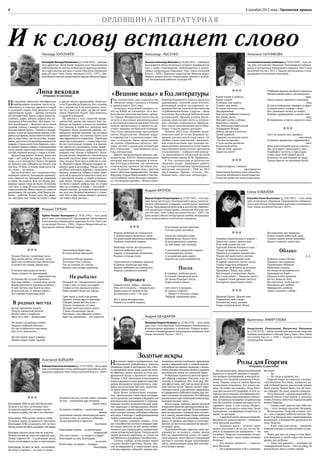 8 декабря 2015 года | Орловская правда6
ОРЛОВЩИНА ЛИТЕРАТУРНА Я
Леонард ЗОЛОТАРЁВ
Золотарёв Леонард Михайлович (р.24.06.1935) —прозаик,
поэт,драматург,автор более тридцати книг.Произведения
публиковались во многих литературных журналах,включе-
ны в хрестоматию для школ и вузов «Писатели Орловского
края. ХХ век». Член Союза писателей СССР с 1973 г. Лау-
реат Всероссийской литературной премии «Вешние воды».
Михаил ТУРБИН
Турбин Михаил Леонидович (р. 29.03.1941) — поэт, автор
шести книг стихотворений. Произведения публиковались
в центральных литературных журналах России.Член Сою-
за писателей России с 1996 г. Лауреат Всероссийской ли-
тературной премии «Вешние воды».
Анастасия БОЙЦОВА
Бойцова Анастасия Анзоровна (р.23.07.1970) —автор двух
книг стихотворений и поэм,публикаций в российских лите-
ратурных изданиях.Член Союза писателей России с 2009 г.
Александр ЛЫСЕНКО
Лысенко Александр Иванович (р.26.08.1951)—публицист,
поэт,издатель.Автор нескольких историко-краеведческих
книг, а также стихотворений, опубликованных в коллек-
тивных литературных сборниках. Член Союза писателей
России с 1999 г. Директор издательства «Вешние воды».
Лауреат всероссийских литературных премий и конкур-
сов. Заслуженный работник культуры РФ.
Андрей ФРОЛОВ
ФроловАндрей Владимирович (р.22.02.1965) —поэт,про-
заик.Автор шести книг стихотворений и прозы,многочис-
ленных публикаций в ведущих литературных журналах
России. Произведения включены в антологию современ-
ной литературы «Наше время», антологию «Русская поэ-
зия. XXI век». Член Союза писателей России с 2003 г. Ла-
уреат всероссийских литературных премий,международ-
ных и всероссийских поэтических конкурсов.
Андрей ШЕНДАКОВ
Шендаков Андрей Игоревич (р. 22.06.1978) — поэт, автор
двух книг стихотворений. Произведения публиковались
в литературных журналах и сборниках. Лауреат всерос-
сийских и международных литературных конкурсов.Член
Союза писателей России с 2013 г.
Антонина СЫТНИКОВА
Сытникова Антонина Семёновна (р.10.07.1955) —поэт,ав-
тор трёх поэтических сборников.Произведения публико-
вались в центральных литературных изданиях.Член Союза
писателей России с 2013 г. Лауреат региональных и меж-
дународных поэтических конкурсов.
Елена КОВАЛЁВА
Ковалёва Елена Витальевна (р. 9.06.1967) — поэт, автор
трёх поэтических сборников. Произведения публикова-
лись в российских литературных журналах и альманахах.
Член Союза писателей России с 2013 г.
Валентина АМИРГУЛОВА
Амиргулова (Черникова) Валентина Ивановна
(р. 12.01.1953) — автор многих книг рассказов, повестей,
очерков, выходивших в Москве,Туле и Орле. Член Союза
писателей России с  1991 г. Лауреат всероссийских
литературных премий.
Липа вековая(Отрывок из рассказа)
По просёлку, облитому сентябрьским
серебреющим солнцем, часто оста-
навливаясь и отдыхая, движется тощий
и длинный старик. Ему помогает идти
крючковатая палка — давняя спутница
его путешествий.Вдальстарик видитяв-
ственно, зорко, вблизи дорога ему не-
ожиданна и беспокойна. «Все ямки с то-
бой пособираем,— беседует он со своей
палкой, словно с живым существом.—
Каждая нашей будет». Тыкаясь в придо-
рожье,в ещё не просохшую канаву,в бу-
рьян и кустарник,палкатянетего всё впе-
рёд, к горизонту, где на взлобке, подра-
гивая,разлилосьпо просёлку водянистое
марево.Старик несёттело бережно,голо-
вудержитровно и прямо; скашивая вбок
глаза,жадно ловитширокими ноздрями
густой, терпкий воздух с садов и полей.
Красотища какая! Зелено, живо всё
ещё — всё дожди да дожди. На что по-
лынь, а и та молодится. Хотя в это время
её, бывало, уже собирали да пихали под
постели.Отблох.А теперьчище житьста-
ли, стоит — не нужна…
Вот из этих мест,лет с полсотни тому,
подперев калитку плетневую коромыс-
лом, зашагал он, молодой да здоровый,
в город. На деньги. Вон тех белых ши-
ферных крыш тогда не было. И посёлка
того вон, и сада. И поля теперь гонами
в два километра.Жилилюдитут,покаты
раскатывал. Не сказать, чтоб боялся ра-
боты,— работал. Только чуть что, быва-
ло, мастерок иль топор на плечо и айда
в другие места, прощевайте. Помотал-
ся от Турксиба до Воркуты. Ни с семьёю,
ни с домом так и не получилось, пото-
му-то и звал сам себя, где бы ни появ-
лялся, Перекати-Колей. Звал невесело,
с горькой усмешкой.
Не имелось у него страстей-привя-
занностей, кроме как одного: был лю-
битель он книжек и читал их запойно,
что попадя; в торбе его, которую звал
Перекати-Коля «книжной лавкой», пе-
ребывала всякая всячина: по истории
древнего мира, по учению Канта или
про африканских термитов… Пробовал
даже сам пописывать —с коих пор в тор-
бе три толстенные тетради. А в послед-
нее время его волновали стихи. Знако-
мый паренёк Лёнька Синяев,журналист,
подарил ему «Песнь о Гайавате». Инте-
ресная штука. Перевёл её с английского
русский писатель Иван Алексеевич Бу-
нин, когда в Орле жил и работал в газе-
те.Бережёт старик Лёнькин подарок,за-
вернул даже в целлофан. Увидел как-то
на областной картедеревню с названием
Бунино, удивился, собрался даже наве-
дать её, а пришлось тащиться сюда вот,
к родимому корню, к своей изначаль-
ной земле. Остарел, заплошал Перека-
ти-Коля в какой-нибудь год, по утрам
уже не в подым, и воды — захворай —
подать некому. Да куда, не в артельный
же дом как безродственному, к стари-
кам. Вот и шёл теперь ближе к погосту,
где лежат отец-матерь…
***
Размах России, солнечные дали.
Над полем ветер, отшумев, затих.
Мой слух кузнечики расстрекотали.
Я ничего не слышу, кроме них.
И ничего моя душа не хочет,
Лишь слышит их призывный,
страстный зов,
И тишина без устали стрекочет,
Как мир любви — основа всех основ.
Какой простор! А тишины немного…
И миг застыл, как будто на века.
И дальний лес, и чёрная дорога,
И в серебре плывущая река.
В родных местах
Былое временем изъято.
Подуло свежестью речной.
Шумит река у переката:
Шум ни о чём — безречевой.
Не видно сусликовых норок.
Родник глубокий обмелел.
Не так сгорбатился пригорок,
Как я его запечатлел.
Не той тропы ведут извивы:
Возник овраг перед тропой.
Заполонили берег ивы,
И плеск волны уже иной.
Отчизна! Милая, родная,
Ты только тем и ожила,
Что за спиной, не утихая,
Кричат, как встарь, перепела.
На рыбалке
Поздний час. Раскричались грачи.
Спор о чём-то ведут до азарта.
Словно в стае пропали ключи —
Небо заперто будет до завтра.
Грач грачу в этой стае родня.
Дружно птицы орут о пропаже.
Говорят, дыма нет без огня —
Тополя почернели от сажи.
Не дают мне послушать грачи
У реки соловьиные трели.
Разглядел: под обрывом ключи,
Бьют по-прежнему — все уцелели.
«Вешние воды» в Год литературы
Год литературы для издательства
«Вешние воды» начался с планов
и надежд ещё в 2014 году.
Поначалу издателей удивило то,
что на ВДНХ не состоялась 18-я Все-
российская книжная выставка-ярмар-
ка. Однако Федеральное агентство по
печати и массовым коммуникациям
и Ассоциация книгоиздателей России
сумели организовать и провести вы-
ставку-ярмарку на Красной площади.
Она стала грандиозным праздником
книги. Издательство «Вешние воды»
в содружестве с издательствами «Ор-
лик» и «Картуш» было представлено
на стенде «Орловская область». Ин-
терес гостей к орловской литературе
был огромным — чувствовался пульс
Года литературы.
Ярким продолжением явилась тра-
диционная XXVIII Международная
книжная выставка-ярмарка в сентя-
бре 2015 года в Москве, где орловские
издательства приняли активное уча-
стие. Новинки «Вешних вод»: детская
книга «Весёлые превращения» Андрея
Фролова, Елены Машуковой и Светла-
ны Голубевой, книга Виктора Садовско-
го «За дымами времён», «Книга книг»
Николая Перовского, книга о династии
дорожников «Золотой запас России»,
роскошный альбом заслуженного ху-
дожника России Анатолия Костяникова
«Судбищенская битва» и другие — были
отмечены Российской библиотечной
ассоциацией. Причём альбом Костя-
никова занял второе место в номина-
ции «Лучшее издательское оформле-
ние» после оригинальной книги Шек-
спира «Гамлет, принц датский».
Осенью 2015 года «Вешние воды»
отметили своё 25-летие. Хорошим по-
дарком для всех детей стала книга «От
улыбки станет мир теплей», выпущен-
ная издательством при помощи не-
равнодушных меценатов. В неё вошли
произведения юных поэтов, прозаиков
и художников — победителей конкур-
са, проведённого областной детской
библиотекой имени М.М. Пришвина.
В Год литературы издательство
«Вешние воды» завершает работу
над четырёхтомником произведений
орловских писателей с 1960 по 2015
год в жанрах «Проза», «Стихи», «Пу-
блицистика», «Детская литература».
***
Родина любимей не становится
С добавленьем прожитых годов.
Помоейсудьбепромчаласьконница —
Глубоки отметины подков.
Выбоины тотчас же наполнила
Светлая небесная слеза.
Сердце от рождения запомнило
Родины усталые глаза,
Спрятанную в сумерках околицу
И дымки лохматые над ней…
Родина любимей не становится,
Родина становится нужней.
Ворожея
Ходили слухи: бабка — ведьма,
Мол, ей и сглазить — плюнуть раз.
Давно пора ей помереть бы,
Да ведьмам слухи — не указ.
Вот и жила неторопливо,
Мирясь со злобой языков,
И взглядом жгучее крапивы
Стегала души земляков.
Скупа на ласковое слово,
Копной волос белым-бела
И подозрительно здорова…
До той поры, как померла.
С кончиной каверзной старухи
Утихомирилась молва…
А на девятый день округе
Хватать не стало волшебства.
Посох
В зоревых, тяжёлых росах,
В стылой сумеречной мгле
По земле блуждает посох,
Дыры делая в земле.
Сеет смуту и раздоры,
И судачат старики:
— Бродит в поисках опоры,
Твёрдой, праведной руки…
Золотые искры
Нет ничего чище и возвышеннее, чем
откровение, рождённое в минуты
очищения души и прозрения ума, тако-
го прозрения,когдадуша,вылетая,слов-
но бабочка, одним крылом из тела, воз-
вращается назад и приносит частичку
Творца. С Его приходом открываются
миры и являются иные формы существо-
вания, рождаются пророчества и, сере-
брясь космическим пеплом, зажигают-
ся единственно верные пути.
Куда более удивительно открове-
ние, пронизанное таинством погруже-
ния в прошлое,настоящее и будущее,где
вертикальные восхождения и горизон-
тальные потоки психологической энер-
гии переходят в материальную оболоч-
ку духовных, горних миров, а тело нару-
шаетземные законы,побуждая нейроны
вступать в контакт с информационным
полем Солнечной системы.
Это сложно, слишком сложно… О та-
ких способностях поэтам и творцам мож-
но только мечтать, но нет ничего невоз-
можного для страждущего, одержимого
гения человеческойдуши: Господь ведёт
людей разными дорогами, по силам, по
умственными душевнымспособностям…
Словно слайды, вспыхивают перед
глазами былые картинки, былые эмо-
ции возвращаются и закручивают душу
в белую воронку событий: помню про-
низанную светом голубовато-оранжевую
осень с запахами опят и свежей акрило-
вой краски на крышах окраины,с вымы-
тымидождём стёкламидомов и грудами
антоновских яблок на пожухлой траве.
В обрывках памяти из детства прихо-
дят образы ушедших близких, с их пе-
чалями и скорбями. Вот мой дед, лёт-
чик-фронтовик,пьётчайназалитойосен-
ним светом кухне. Терпко пахнет керо-
синовая лампа,а на примусе,вырываясь
из заваренного собачьего корма,пар хло-
паетсытными пузырьками.Вотбабушка
рассказываетпро немецкий концлагерь,
вытирая скупые слёзы.
Возле сарая, любуясь яркой листвой
и ворохом налитых нектаром яблок,жи-
вой, чёрный как сажа пёс Филя порыки-
ваетна прохожих.Осеннийденьклонит-
ся к закату, высвечивая следы каблуков
и копыт на уличной грунтовке, кусочки
каких-то ржавых жестянок и отполиро-
ванных до желтизны камней натропин-
ке вокруг дома.
Огромная бежево-красная луна вы-
плывает из-за холма и, словно молот,
бьёт по задымлённой земле: по город-
ской окраине летят брызги танцующей
листвы и золотые искры полыхающих
звёзд,прожигающих душу.Всё повторя-
ется вновь и вновь…
***
Какое пламя в небесах,
Какое пламя!
И облака, как паруса,
Плывут над нами.
И гомон ласточек стоит
Неудержимый.
Над лугом бабочка скользит
Все мимо, мимо.
Вонзают сосны в облака
Верхушки-стрелы,
Где небосвода край слегка
Подкрашен белым.
Шмель загудел и полетел
Своей дорогой.
Наверно, он сказать хотел:
«Ты нас не трогай».
У тучи космы разметал
Беспечный ветер.
Себя не зная, красота
Царит на свете!
***
Теряется время, смыкает
пространство
Цветочным бутоном свои лепестки,
Залогом житейского непостоянства
Скользят мимо ног моих воды реки.
Убабочки крылья,как будто страницы
Прочитанной книги, захлопнулись
враз.
Лишь память приносит знакомые
лица
И,как в сновиденье,обрывки из фраз.
Я новую книгу открою и буду
Её с упоеньем читать до конца.
Поверю пришедшему в жизнь мою
чуду,
Вглядевшись в черты дорогого лица.
***
Лист на ладонь мне, кружась,
опустился,
В тёмных прожилках зардевшийся
лист.
День наступивший росою умылся —
Так лучезарен, прохладен и чист.
Я наберусь чистоты и прохлады,
Стану сама этой свежей росой.
И ничего-то мне больше не надо,
Только брести по тропинке босой.
***
Сумерки медлительны в апреле —
Неохотно стынут краски дня,
И на небе виден еле-еле
Хрупкий ломтик бледного огня —
Следуя за нами по аллеям,
Прячется в узорных кронах лип,
Только всё заметней и светлее
Край его в темнеющей дали.
В мареве закатном гаснут звуки,
Улицы укрылись тишиной.
Месяц нас от встречи до разлуки
Провожает. Знаю, под луной
Всё отходит в сумрачное «было».
Но и тьма уйдёт… Увидишь днем —
С жаркой силой древнее светило
Разгорится радостным огнём.
***
Кроткий Орлик. Целуют ивы
Отраженья свои в воде,
Безответна, тиха, пуглива
Гладь студёной реки. Нигде
Беззащитнее нет природы,
Полон скорби небесный свод,
Словно нашей земли невзгоды
Видит в зеркале тихих вод.
Облако
А. Е.
Поймать живое облако
Трудней, чем журавля.
Притягивает обликом
Небесным издаля…
Но сетью не возьмёшь его,
Приманку не берёт —
Ржаного хлеба крошево
Не ест, воды не пьёт.
Не спустится, чтоб бок его
Погладить мог любой,
Прекрасное, далёкое
Лишь в памяти с тобой…
Розы для Георгия(Отрывок из рассказа)
Но наступил день,когда отец Василий
вернулся из родной деревни в трауре…
Его вызвали телеграммой,в которой со-
общили, что Георгий находится в боль-
нице. Парень лежал в самом Брянске,
в ожоговом отделении. Его ждала ме-
даль «За отвагу на пожаре». Отцу Васи-
лию рассказали всё подробно.В селе за-
горелся двухэтажный дом фермера Ки-
лова.Дома былидвое маленьких мальчи-
ков.До приезда пожарных из райцентра
они бы погибли.Георгий вытащил их из
горящего дома. А сам сильно обгорел.
Милиция стала вести следствие. Было
подозрение, что фермеру отомстили за
какие-то делишки.
— А жертвой опять оказался Георгий.
Неужели его нельзя спасти? —вопрошал
отец Василий жалобно.
— Надежды мало,— отвечал врач,
видно, опытный и не из тех, кто не бо-
рется за пациента до последнего.— Он
погибает, Георгию отказывают почки.
Но я мало видел таких мужественных
больных.
— Его можно увидеть? — спросил
отец Василий.
— Он в реанимации и без сознания.
Вы отец?
— Да.
— Ну тогда я провожу вас.
Георгий лежал на кушетке, спелёна-
тый бинтами. Его лицо, покрытое ка-
кой-то белой мазью,как маской,трудно
было узнать. Видно было, что он силь-
но страдает. По лицу ходили судороги.
Отец Василий с непередаваемой ду-
шевной болью стоял рядом и молился,
чтобы Господь облегчил страдания раба
Божия Георгия.
— Сынок,я всё-таки не смогтебя спа-
сти,— чуть слышно произнёс батюшка.
Неожиданно Георгий открыл гла-
за — как и прежде, небесно чистые. При
виде отца Василия они с такой радостью
вспыхнули, и блаженство разлилось по
лицу Георгия.
— Я всё-таки спас деток,— произнёс
Георгий внятно и снова потерял созна-
ние.
Через два часа он умер, и отец Васи-
лий впервые в своей взрослой жизни
рыдал, как ребёнок.
— Умер сын радости,— повторял он
с невыразимой болью.—Нет,не умер,он
всегда будет жить в моём сердце.
***
Благодарю Тебя за всё моё богатство:
За руки и за слух, за упоенье глаз;
За яркость красоты, которая угасла,
За яркую судьбу, что так и не сбылась.
Благодарю Тебя за вкус воды и хлеба,
За запахи земли,за звонкость мостовых;
Благодарю Тебя за каждого, кто не был
Моим,номогимбыть;зашорох тойтравы,
Которую скосить рука моя не властна,
Но властна всё же знать её упругий вкус;
Завкусгорячихгуб —и занезнанье ласки;
Завсё,чтонеманит;завсё, к чемувлекусь;
Благодарю за свет, за звук, за осязанье,
За голос и гортань — за чудо из чудес;
За влагу и за соль,что мы зовём слезами;
За сон — последний дар, который
знаем здесь.
За похоть и любовь — единственные
звенья,
Способные связать несвязанную нить;
За голод и еду; за память и забвенье;
За дар молчания и прелесть
болтовни;
Благодарю за речь — за трепетный,
нервозный
Ток этого моста — от нищего к царю!
Благодарю за свет. Благодарю
за воздух.
И всё-таки, за смерть — стократ
благодарю.
И к слову встанет слово
 