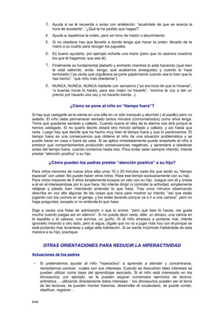 3. Ayuda si se le recuerda o avisa con antelación: “acuérdate de que se acerca la
             hora de acostarte”, “¿Qué te he pedido que hagas?”.
         4. Ayuda si repetimos la orden, pero sin tono de hastío o aburrimiento.
         5. Si no obedece hay que llevarlo a donde tenga que hacer la orden: llevarlo de la
            mano a su cuarto para recoger los juguetes.
         6. Es bueno ayudarlo, por ejemplo echarle una mano (pero que no seamos nosotros
             los que le hagamos; que sea él).
         7. Finalmente es fundamental alabarlo y animarlo mientras lo esté haciendo (qué bien
             te está saliendo, anda, venga, que acabamos enseguida) y cuando lo haya
             terminado (“ya verás qué orgullosos se pone papá/mamá cuando vea lo bien que lo
             has hecho”. “qué niño más obediente”).
         8. NUNCA, NUNCA, NUNCA hablarle con sarcasmo (“ya era hora de que lo hicieras”,
             “a buenas horas lo haces, para eso mejor no hacerlo”, “encima te voy a dar un
             premio por hacerlo una vez y no hacerlo treinta...).

                        ¿Cómo se pone al niño en “tiempo fuera”?

Si hay que castigarle se le sienta en una silla en un sitio tranquilo y aburrido ( el pasillo) pero no
aislado. El niño debe permanecer sentado tantos minutos (cronometrados) como años tenga.
Tiene que quedarse sentado y callado. Cuando suene el reloj de la alarma nos dirá porqué le
hemos castigado. Si no quiere decirlo estará otro minuto sentado y callado, y así hasta que
ceda. Luego hay que decirle que ha hecho muy bien el tiempo fuera y que lo perdonamos. El
tiempo fuera es una consecuencia que obtiene el niño de una situación problemática y se
puede hacer en casa o fuera de casa. Si se aplica inmediatamente puede enseñarle al niño a
predecir qué comportamientos producirán consecuencias negativas, y aprenderá a obedecer
antes del tiempo fuera, cuando contemos hasta tres. Para evitar estar siempre riñendo, intente
prestar “atención positiva” a su hijo.

           ¿Cómo pueden los padres prestar “atención positiva” a su hijo?

Para niños menores de nueve años elija unos 10 o 20 minutos cada día que serán su “tiempo
especial” con usted. No puede haber otros niños. Pase ese tiempo exclusivamente con su hijo.
Para niños mayores de 9 años simplemente busque un rato con su hijo. Juegue con él y únase
a él en el interesándose por lo que hace. No intente dirigir ni controlar la actividad, simplemente
relájese y páselo bien intentando entender lo que hace. Tras unos minutos observando
describa en voz alta algunas de las cosas que hace para mostrar su interés: “así que estás
jugando con los coches en el garaje, y los estás lavando porque va a ir a una carrera”, pero no
haga preguntas, excepto si no entiende lo que hace.

Diga a veces una frase de admiración o que lo anime: “pero qué bien lo haces, me gusta
mucho cuando juegas así en silencio”. Si no puede decir nada, déle: un abrazo, una caricia en
la espalda o la cabeza, una sonrisa, un guiño...Si el niño empieza a portarse mal, intente
ignorarlo mirando a otro lado, pero si sigue, dígale que no va a jugar más hoy con él porque se
está portando mal, levántese y salga dela habitación. Si se siente incómodo hablándole de esta
manera a su hijo, practique.


       OTRAS ORIENTACIONES PARA REDUCIR LA HIPERACTIVIDAD
Actuaciones de los padres

- Si pretendemos ayudar al niño “hiperactivo” a aprender a atender y concentrarse,
      necesitamos conocer cuales son sus intereses. Cuando se descubren tales intereses se
      pueden utilizar como base del aprendizaje asociado. Si el niño está interesado en los
      dinosaurios, por ejemplo, se le pueden asignar numerosos ejercicios de lectura,
      aritmética..., utilizando directamente éstos intereses. : los dinosaurios pueden ser el tema
      de las lecturas, se pueden montar historias, desarrollar el vocabulario, se puede contar,
      clasificar, registrar...


EOE
 