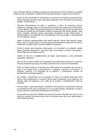 Estos intereses deberían emplearse también para recompensar al niño al atender y completar
tareas en casa, por ejemplo,” cuando termines las tareas puedes ir a jugar con tus muñecos “.

- Ayudar al niño a desarrollar su autoconfianza: reconocer sus progresos y ejecuciones por
      lentas o limitadas que éstas sean. Exija logros graduales (unos momentos de permanecer
      sentado, de estar atento...)

- Ofrecerle demostraciones de cariño y aceptación a través de frecuentes caricias,
      zalamerías, cosquillas, besos. El niño hiperactivo necesita gran cantidad de contacto físico
      y afecto paterno. Utilice esas demostraciones como refuerzo cada vez que se aproxime a
      la conducta contraria que se pretende modificar: permanecer más tiempo sentado; estar
      quieto, reposado; escuchar, seguir instrucciones. Sorprender al niño “siendo bueno “o
      haciendo alguna cosa deseable, tan frecuentemente como sea posible, y recompensarle
      con una alabanza, sonrisa...

-     Utilice la atención adecuadamente: sólo recibirá atención cuando esté tranquilo, quieto,
      atento, pero no cuando haga lo contrario porque entonces estamos reforzando la conducta
      inadecuada. Se debe evitar la excesiva exaltación emocional.

- El niño no debe recibir excesivas instrucciones: ¡no te levantes!, ¡no molestes!, ¡estate
      quieto! Explicarle claramente lo que debe hacer y qué obtiene a cambio. Use gestos u
      otras claves para recordar las normas.

-     Implicar al niño en el establecimiento de reglas, esparcimientos y otras actividades
      personales y familiares.

-     Decir al niño cuando se porta mal y explicarle lo que usted siente acerca de su conducta;
      después proponerle que ponga en práctica otras formas de conducta más aceptables.

- Poner en práctica algunos de los ejercicios relacionados en el programa que se lleva a
      cabo en la escuela para el entrenamiento en relajación, reducción de la tensión, la
      inhibición muscular o el desarrollo de la atención y concentración (técnica de
      entrenamiento conductual cognitivo).

- Ser estable y perseverante con el programa. El reducir la conducta hiperactiva lleva
      tiempo. Debe establecerse un momento del día para el desarrollo de los ejercicios, por
      ejemplo, antes del desayuno, a la vuelta de la escuela o inmediatamente antes de
      acostarse.

- Procurar darle un lugar para trabajar o estudiar sin interrupciones y de esta forma fomentar
      la capacidad del niño para concentrarse en lo que está haciendo, reduciendo, en todo lo
      que sea posible, los estímulos perturbadores de su entorno.

-     Como padres es preciso ser estables con la propia conducta. Recordar que cada vez que
      cambia su reacción conductual ante el niño le confunde acerca de lo que usted espera o
      cómo desea que actúe.




EOE
 