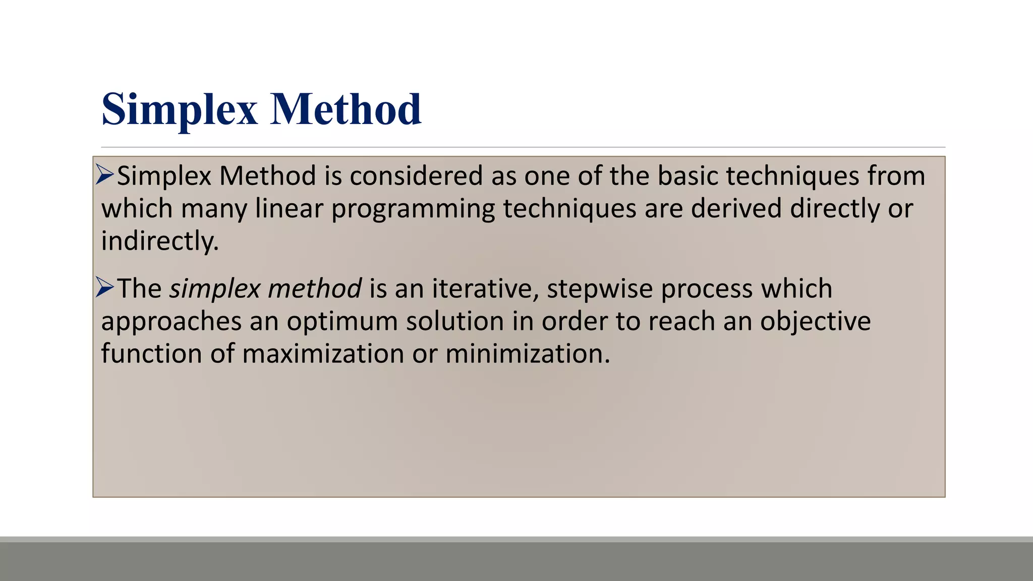 Simplex Method
Simplex Method is considered as one of the basic techniques from
which many linear programming techniques are derived directly or
indirectly.
The simplex method is an iterative, stepwise process which
approaches an optimum solution in order to reach an objective
function of maximization or minimization.
 