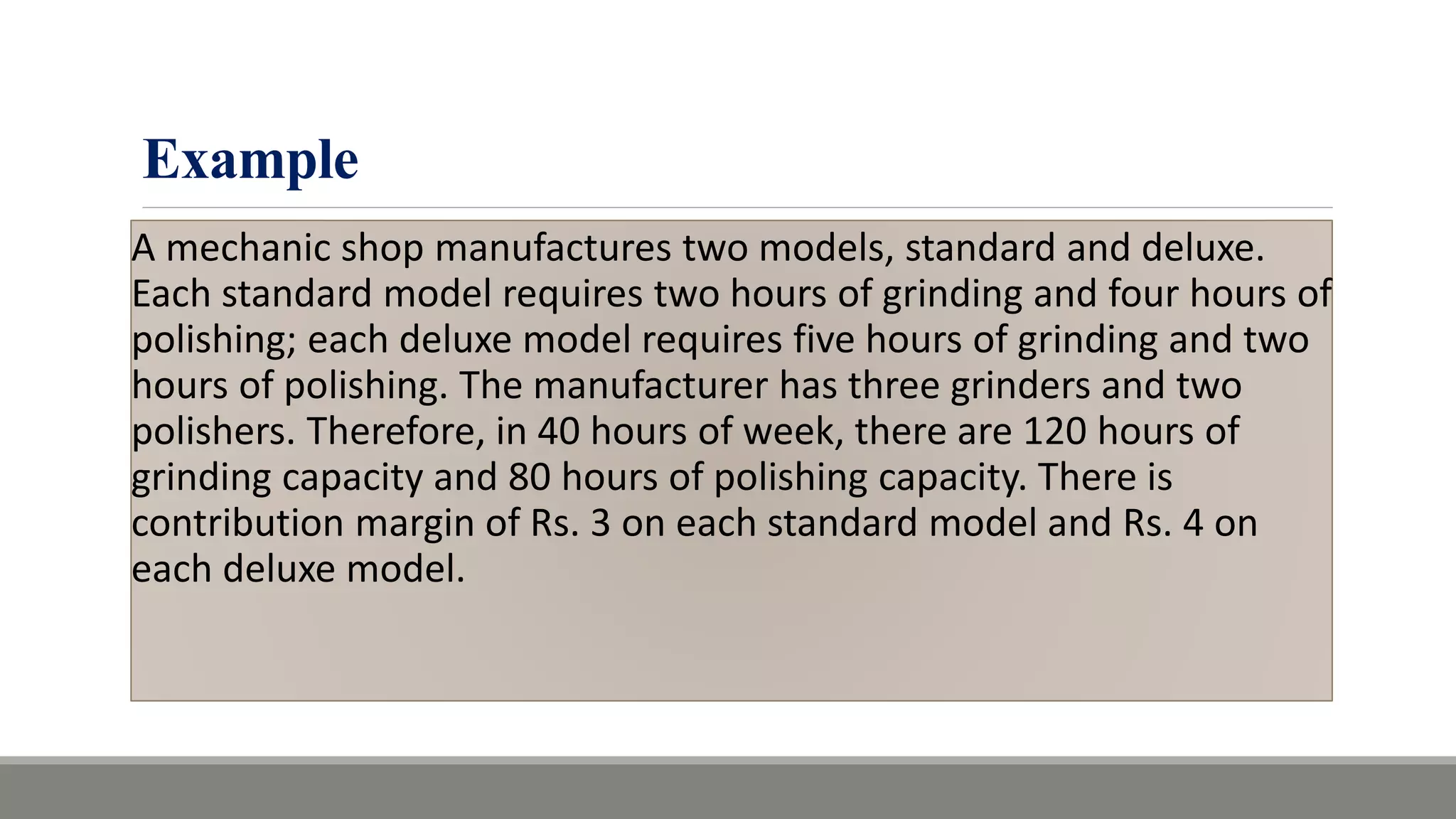 Example
A mechanic shop manufactures two models, standard and deluxe.
Each standard model requires two hours of grinding and four hours of
polishing; each deluxe model requires five hours of grinding and two
hours of polishing. The manufacturer has three grinders and two
polishers. Therefore, in 40 hours of week, there are 120 hours of
grinding capacity and 80 hours of polishing capacity. There is
contribution margin of Rs. 3 on each standard model and Rs. 4 on
each deluxe model.
 