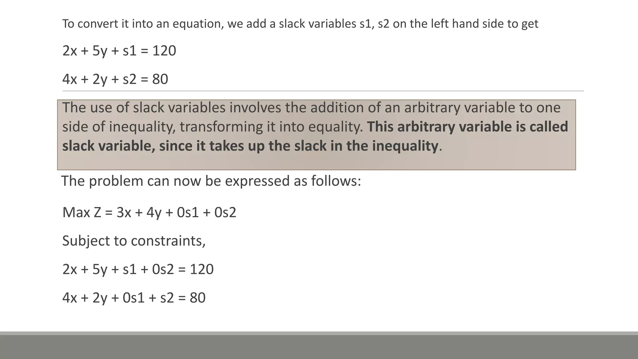 To convert it into an equation, we add a slack variables s1, s2 on the left hand side to get
2x + 5y + s1 = 120
4x + 2y + s2 = 80
The use of slack variables involves the addition of an arbitrary variable to one
side of inequality, transforming it into equality. This arbitrary variable is called
slack variable, since it takes up the slack in the inequality.
The problem can now be expressed as follows:
Max Z = 3x + 4y + 0s1 + 0s2
Subject to constraints,
2x + 5y + s1 + 0s2 = 120
4x + 2y + 0s1 + s2 = 80
 