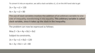 To convert it into an equation, we add a slack variables s1, s2 on the left hand side to get
2x + 5y + s1 = 120
4x + 2y + s2 = 80
The use of slack variables involves the addition of an arbitrary variable to one
side of inequality, transforming it into equality. This arbitrary variable is called
slack variable, since it takes up the slack in the inequality.
The problem can now be expressed as follows:
Max Z = 3x + 4y + 0s1 + 0s2
Subject to constraints,
2x + 5y + s1 + 0s2 = 120
4x + 2y + 0s1 + s2 = 80
 