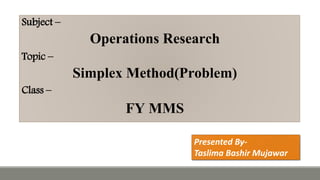 Subject –
Operations Research
Topic –
Simplex Method(Problem)
Class –
FY MMS
Presented By-
Taslima Bashir Mujawar
 