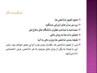 
‫نحوه‬
‫تعیین‬
‫شاخص‬
‫ها‬

‫ی‬ ‫س‬‫ر‬‫بر‬
‫مدل‬
‫های‬
‫یابی‬‫ز‬‫ار‬
‫عملکرد‬

‫مصاحبه‬
‫با‬
‫صاحب‬
‫نظران‬
‫دانشگاه‬
‫عالی‬
‫دفاع‬
‫ملی‬

‫تحلیل‬
‫داده‬
‫ها‬
‫به‬
‫ش‬‫و‬‫ر‬
‫دلفی‬

‫طبقه‬
‫بندی‬
‫شاخص‬
‫ها‬
‌
‫و‬
‫ن‬‫ز‬‫و‬
‫دهی‬
‫به‬
‫آنها‬

‫پس‬
‫از‬
‫تعیین‬
‫شاخص‬
،‫ها‬
‫یکسان‬
‫بودن‬
‫ن‬‫ز‬‫و‬
‫آنها‬
‫بی‬
‫معنی‬
‫خواهد‬
،‫بود‬
‫بنابر‬
‫این‬
‫با‬
‫توجه‬
‫به‬
‫یکی‬
‫از‬
‫ش‬‫و‬‫ر‬
‫های‬
‫موجود‬
‫به‬
‫هر‬
،‫شاخص‬
‫نی‬‫ر‬‫و‬
‫اختصاص‬
‫داده‬
‫شود‬‫می‬
.
 