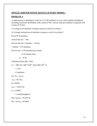 xv
SINGLE SERVER FINITE QUEUE LENGHT MODEL :
PROBLEM 4:
A repair person is attending to work on 6 A.T.M machines in a city .Each machine breakdown
according to poisson distribution with a mean of 4/hr .Service time per machine is expected with
a mean of 10 min.
i) Average no.of machines waiting in queue as well as in system ?
ii) Average waiting time of machines in queue as well as in system ?
Given N=6 machines
Arrival rate (ʎ) = 4/hr
Service time for 1 machine = 10 min
1 minute =1/10 machines
Service rate =1/10 machines per minute
=1/10 x60 per hour
µ =6 /hr
Utilisation factor (Ǿ) = 0.66
Ls = (Ǿ[1-(N+1)Ǿn
+N Ǿn+1
])/[(1-Ǿ)(1-ǾN+1
)]
= 1.537
=2 machines
Lq =Ls - ʎEFF/µ
ʎEFF =ʎ(1-PN)
PN=0.0297
ʎEFF = 3.8812 /hr
LQ = 0.8901
= 1 machine(approx)
Wq= Lq/ʎEFF =0.2293 hr
Ws = Ls/ʎEFF =0.39601
 
