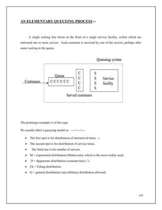 viii
AN ELEMENTARY QUEUEING PROCESS :-
A single waiting line forms in the front of a single service facility, within which are
stationed one or more servers. Each customer is serviced by one of the servers, perhaps after
some waiting in the queue.
The prototype example is of this type
We usually label a queueing model as ----/----/----
 The first spot is for distribution of interarrival times. s
 The second spot is for distribution of service times.
 The third one is for number of servers.
 M = exponential distribution (Markovian), which is the most widely used.
 D = degenerate distribution (constant time). ¾
 Ek = Erlang distribution.
 G = general distribution (any arbitrary distribution allowed)
 