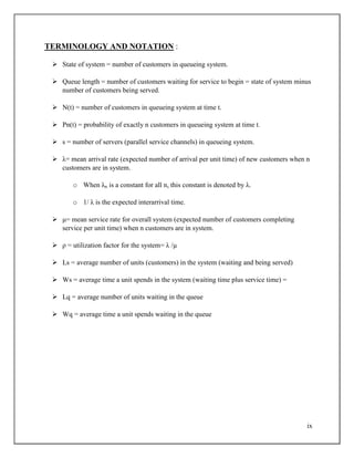 ix
TERMINOLOGY AND NOTATION :
 State of system = number of customers in queueing system.
 Queue length = number of customers waiting for service to begin = state of system minus
number of customers being served.
 N(t) = number of customers in queueing system at time t.
 Pn(t) = probability of exactly n customers in queueing system at time t.
 s = number of servers (parallel service channels) in queueing system.
 λ= mean arrival rate (expected number of arrival per unit time) of new customers when n
customers are in system.
o When λn is a constant for all n, this constant is denoted by λ.
o 1/ λ is the expected interarrival time.
 μ= mean service rate for overall system (expected number of customers completing
service per unit time) when n customers are in system.
 ρ = utilization factor for the system= λ /µ
 Ls = average number of units (customers) in the system (waiting and being served)
 Ws = average time a unit spends in the system (waiting time plus service time) =
 Lq = average number of units waiting in the queue
 Wq = average time a unit spends waiting in the queue
 