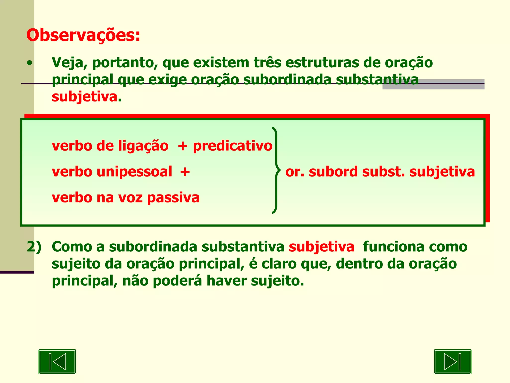 Observações: Veja, portanto, que existem três estruturas de oração principal que exige oração subordinada substantiva  subjetiva . verbo de ligação  + predicativo verbo unipessoal +   or. subord subst. subjetiva verbo na voz passiva 2) Como a subordinada substantiva  subjetiva   funciona como sujeito da oração principal, é claro que, dentro da oração principal, não poderá haver sujeito. 