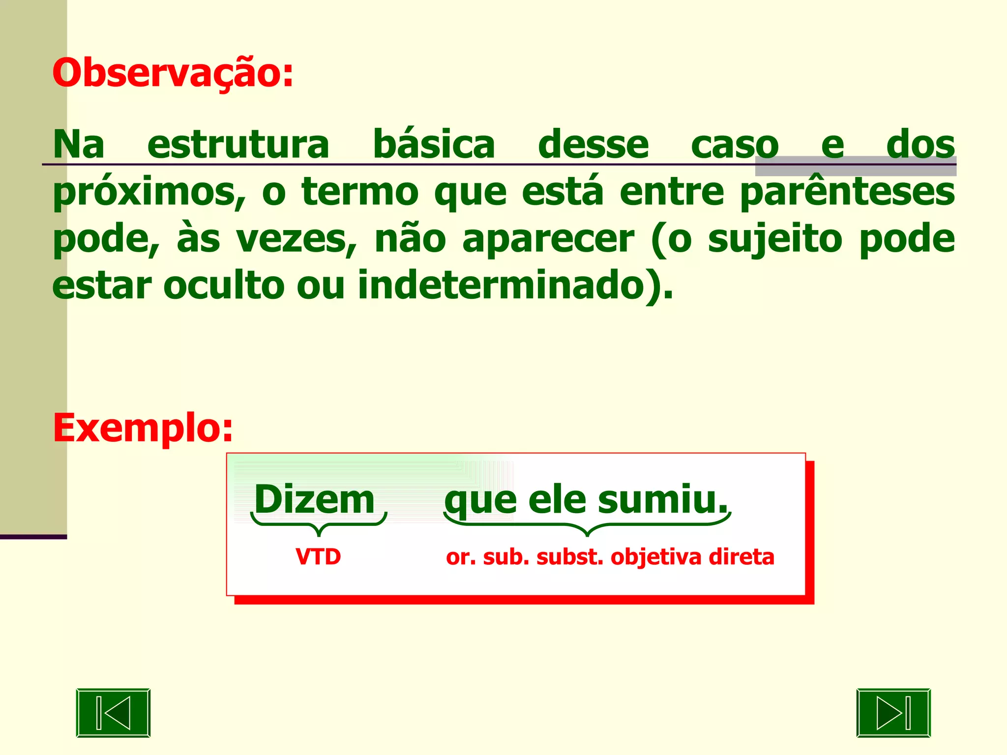 Observação: Na estrutura básica desse caso e dos próximos, o termo que está entre parênteses pode, às vezes, não aparecer (o sujeito pode estar oculto ou indeterminado). Exemplo: Dizem  que ele sumiu. VTD  or. sub. subst. objetiva direta 