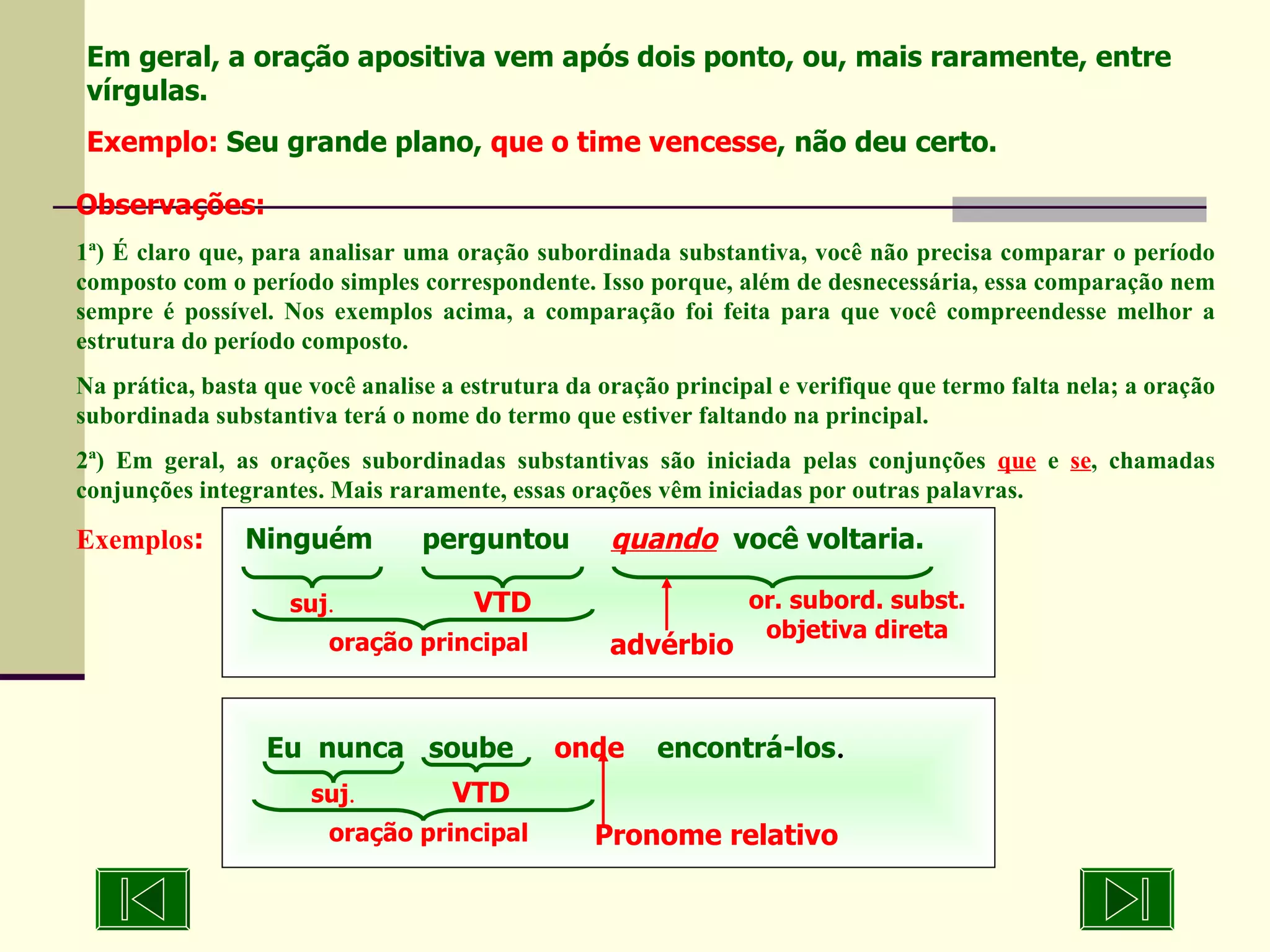 Eu  nunca  soube  onde   encontrá-los . Em geral, a oração apositiva vem após dois ponto, ou, mais raramente, entre vírgulas. Exemplo:  Seu grande plano,  que o time vencesse , não deu certo. Observações: 1ª) É claro que, para analisar uma oração subordinada substantiva, você não precisa comparar o período composto com o período simples correspondente. Isso porque, além de desnecessária, essa comparação nem sempre é possível. Nos exemplos acima, a comparação foi feita para que você compreendesse melhor a estrutura do período composto. Na prática, basta que você analise a estrutura da oração principal e verifique que termo falta nela; a oração subordinada substantiva terá o nome do termo que estiver faltando na principal. 2ª) Em geral, as orações subordinadas substantivas são iniciada pelas conjunções  que  e  se , chamadas conjunções integrantes. Mais raramente, essas orações vêm iniciadas por outras palavras. Exemplos :   Ninguém  perguntou  quando   você voltaria. suj . VTD Pronome relativo oração principal suj . VTD or. subord. subst. objetiva direta advérbio oração principal 