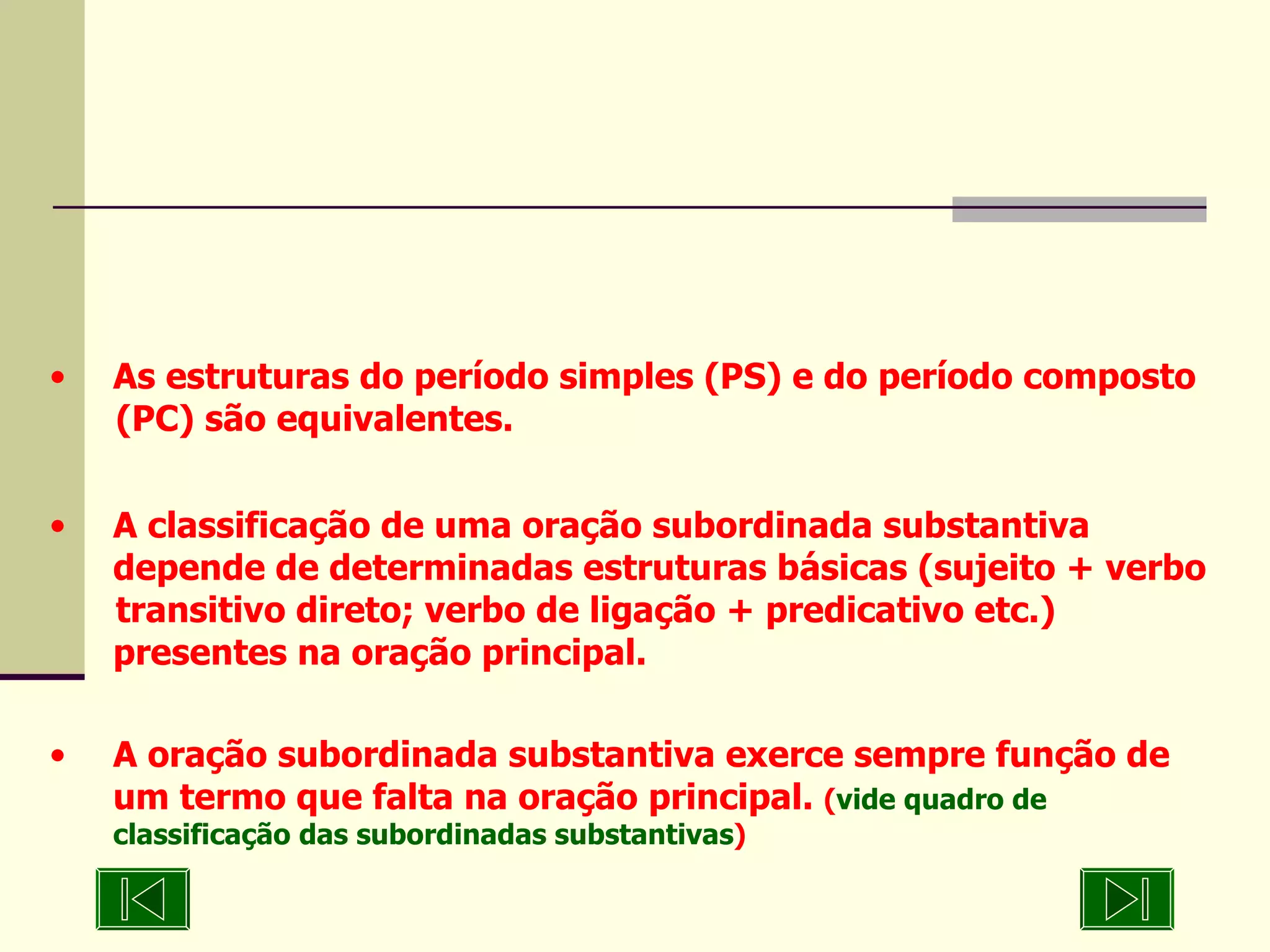 As estruturas do período simples (PS) e do período composto  (PC) são equivalentes. A classificação de uma oração subordinada substantiva  depende de determinadas estruturas básicas (sujeito + verbo  transitivo direto; verbo de ligação + predicativo etc.)  presentes na oração principal. A oração subordinada substantiva exerce sempre função de  um termo que falta na oração principal.  ( vide quadro de classificação das subordinadas substantivas ) 