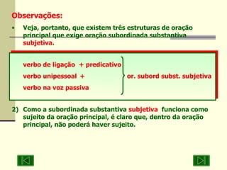 Observações: Veja, portanto, que existem três estruturas de oração principal que exige oração subordinada substantiva  subjetiva . verbo de ligação  + predicativo verbo unipessoal +   or. subord subst. subjetiva verbo na voz passiva 2) Como a subordinada substantiva  subjetiva   funciona como sujeito da oração principal, é claro que, dentro da oração principal, não poderá haver sujeito. 