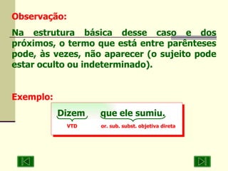 Observação: Na estrutura básica desse caso e dos próximos, o termo que está entre parênteses pode, às vezes, não aparecer (o sujeito pode estar oculto ou indeterminado). Exemplo: Dizem  que ele sumiu. VTD  or. sub. subst. objetiva direta 