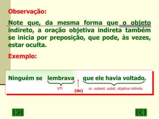 Observação: Note que, da mesma forma que o objeto indireto, a oração objetiva indireta também se inicia por preposição, que pode, às vezes, estar oculta. Exemplo: Ninguém se  lembrava  que ele havia voltado. VTI or. subord. subst. objetiva indireta (de) 