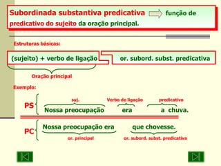 Subordinada substantiva predicativa  função de  predicativo do sujeito  da oração principal.   Estruturas básicas: Oração principal (sujeito) + verbo de ligação or. subord. subst. predicativa Exemplo: suj.    Verbo de ligação  predicativo Nossa preocupação  era  a  chuva. PS Nossa preocupação era  que chovesse.   or. principal  or. subord. subst. predicativa  PC 