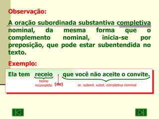 Observação: A oração subordinada substantiva completiva nominal, da mesma forma que o complemento nominal, inicia-se por preposição, que pode estar subentendida no texto. Exemplo: Ela tem  receio  que você não aceite o convite. Nome incompleto or. subord. subst. completiva nominal (de) 