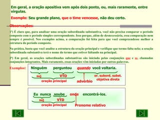 Eu  nunca  soube  onde   encontrá-los . Em geral, a oração apositiva vem após dois ponto, ou, mais raramente, entre vírgulas. Exemplo:  Seu grande plano,  que o time vencesse , não deu certo. Observações: 1ª) É claro que, para analisar uma oração subordinada substantiva, você não precisa comparar o período composto com o período simples correspondente. Isso porque, além de desnecessária, essa comparação nem sempre é possível. Nos exemplos acima, a comparação foi feita para que você compreendesse melhor a estrutura do período composto. Na prática, basta que você analise a estrutura da oração principal e verifique que termo falta nela; a oração subordinada substantiva terá o nome do termo que estiver faltando na principal. 2ª) Em geral, as orações subordinadas substantivas são iniciada pelas conjunções  que  e  se , chamadas conjunções integrantes. Mais raramente, essas orações vêm iniciadas por outras palavras. Exemplos :   Ninguém  perguntou  quando   você voltaria. suj . VTD Pronome relativo oração principal suj . VTD or. subord. subst. objetiva direta advérbio oração principal 