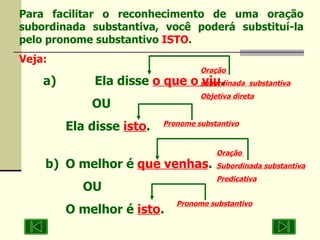 Para facilitar o reconhecimento de uma oração subordinada substantiva, você poderá substituí-la pelo pronome substantivo  ISTO . Veja: a)  Ela disse  o que o viu .  OU  Ela disse  isto . b)  O melhor é  que venhas .  OU  O melhor é  isto . Oração  subordinada  substantiva Objetiva direta Oração  Subordinada substantiva  Predicativa Pronome substantivo Pronome substantivo 