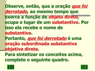Observe, então, que a oração  que foi derrotado , ao mesmo tempo que exerce a função de  objeto direto , ocupa o lugar de um  substantivo . Por isso ela recebe o nome de  substantiva . Portanto,  que foi derrotado  é uma  oração subordinada substantiva objetiva direta .  Para sintetizar os conceitos acima, complete o seguinte quadro. 