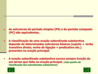 As estruturas do período simples (PS) e do período composto  (PC) são equivalentes. A classificação de uma oração subordinada substantiva  depende de determinadas estruturas básicas (sujeito + verbo  transitivo direto; verbo de ligação + predicativo etc.)  presentes na oração principal. A oração subordinada substantiva exerce sempre função de  um termo que falta na oração principal.  ( vide quadro de classificação das subordinadas substantivas ) 