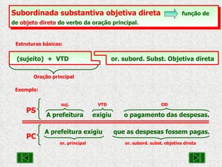 Subordinada substantiva objetiva direta   função de de  objeto direto  do verbo da oração principal.   Estruturas básicas: Oração principal (sujeito)  +  VTD   or. subord. Subst. Objetiva direta Exemplo: suj.    VTD   OD A prefeitura  exigiu  o pagamento das despesas . PS A prefeitura exigiu  que as despesas fossem pagas .   or. principal  or. subord. subst. objetiva direta PC 