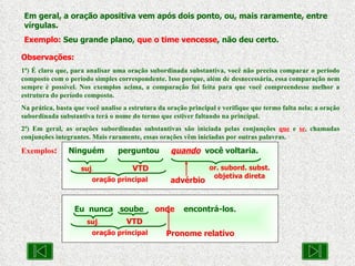 Eu  nunca  soube  onde   encontrá-los . Em geral, a oração apositiva vem após dois ponto, ou, mais raramente, entre vírgulas. Exemplo:  Seu grande plano,  que o time vencesse , não deu certo. Observações: 1ª) É claro que, para analisar uma oração subordinada substantiva, você não precisa comparar o período composto com o período simples correspondente. Isso porque, além de desnecessária, essa comparação nem sempre é possível. Nos exemplos acima, a comparação foi feita para que você compreendesse melhor a estrutura do período composto. Na prática, basta que você analise a estrutura da oração principal e verifique que termo falta nela; a oração subordinada substantiva terá o nome do termo que estiver faltando na principal. 2ª) Em geral, as orações subordinadas substantivas são iniciada pelas conjunções  que  e  se , chamadas conjunções integrantes. Mais raramente, essas orações vêm iniciadas por outras palavras. Exemplos :   Ninguém  perguntou  quando   você voltaria. suj . VTD Pronome relativo oração principal suj . VTD or. subord. subst. objetiva direta advérbio oração principal 