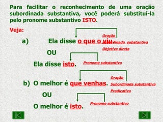 Para facilitar o reconhecimento de uma oração subordinada substantiva, você poderá substituí-la pelo pronome substantivo  ISTO . Veja: a)  Ela disse  o que o viu .  OU  Ela disse  isto . b)  O melhor é  que venhas .  OU  O melhor é  isto . Oração  subordinada  substantiva Objetiva direta Oração  Subordinada substantiva  Predicativa Pronome substantivo Pronome substantivo 