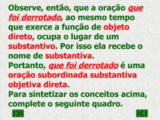 Observe, então, que a oração  que foi derrotado , ao mesmo tempo que exerce a função de  objeto direto , ocupa o lugar de um  substantivo . Por isso ela recebe o nome de  substantiva . Portanto,  que foi derrotado  é uma  oração subordinada substantiva objetiva direta .  Para sintetizar os conceitos acima, complete o seguinte quadro. 