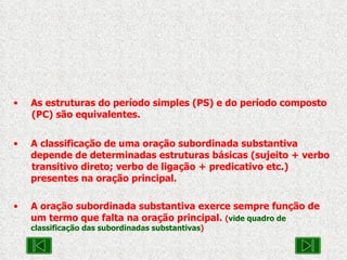 As estruturas do período simples (PS) e do período composto  (PC) são equivalentes. A classificação de uma oração subordinada substantiva  depende de determinadas estruturas básicas (sujeito + verbo  transitivo direto; verbo de ligação + predicativo etc.)  presentes na oração principal. A oração subordinada substantiva exerce sempre função de  um termo que falta na oração principal.  ( vide quadro de classificação das subordinadas substantivas ) 