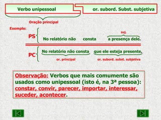 Observação:   Verbos que mais comumente são usados como unipessoal (isto é, na 3ª pessoa):  constar, convir, parecer, importar, interessar, suceder, acontecer . Verbo unipessoal   or. subord. Subst. subjetiva Oração principal Exemplo:     suj. No relatório não  consta  a presença dele . PS No relatório não consta  que ele esteja presente .   or. principal    or. subord. subst. subjetiva PC 