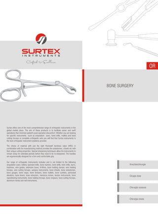 OR
BONE SURGERY
Knochenchirurgie
Cirugía ósea
Chirurgie osseuse
Chirurgia ossea
Surtex offers one of the most comprehensive range of orthopedic instruments in the
global market place. The aim of these products is to facilitate easier and swift
operations that minimize patient's post-operative discomfort. Whether you are looking
for specific instruments such as amputation saws, hand drills, mallets and bone
cutting forceps or complete orthopedic sets you will find that Surtex instruments is
the best orthopedic instrument solutions provider.
The choice of material with just the right Rockwell hardness value (HRC) in
combination with the manufacturing method provides the osteotomes, chisels etc with
their unique cutting properties. Special sharpening techniques allow the instruments to
remain sharp for extended periods before they need to be re-sharpened. The handles
are ergonomically designed for a firm and comfortable grip.
Our range of orthopedic instruments includes and is not limited to the following
amputation saws, battery operated drills, bone reamers, bone drills, twist drills, burrs,
trephines, wire guides, extension bows, K-Wires, bone holding clamps, wire holding
forceps, wire cutting forceps, autopsy instruments, bone chisels, bone osteotomes,
bone gouges, bone rasps, bone tempers, bone mallets, bone curettes, periosteal
elevators, bone levers, knee retractors, meniscus knives, tendon instruments, bone
repositioning instruments, bone holding forceps, bone rongeurs, bone cutting forceps,
aluminum hands and nail instruments.
 