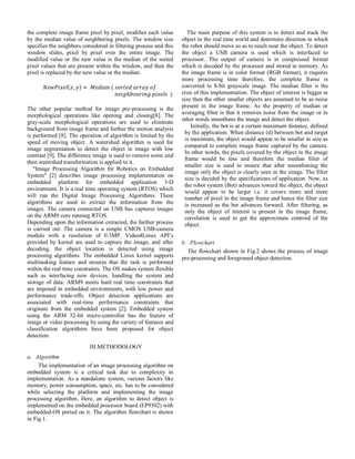 the complete image frame pixel by pixel, modifies each value
by the median value of neighboring pixels. The window size
specifies the neighbors considered in filtering process and this
window slides, pixel by pixel over the entire image. The
modified value or the new value is the median of the sorted
pixel values that are present within the window, and then the
pixel is replaced by the new value or the median.
The other popular method for image pre-processing is the
morphological operations like opening and closing[8]. The
gray-scale morphological operations are used to eliminate
background from image frame and further the motion analysis
is performed [8]. The operation of algorithm is limited by the
speed of moving object. A watershed algorithm is used for
image segmentation to detect the object in image with low
contrast [9]. The difference image is used to remove noise and
then watershed transformation is applied to it.
"Image Processing Algorithm for Robotics on Embedded
System" [2] describes image processing implementation on
embedded platform for embedded application 3-D
environment. It is a real time operating system (RTOS) which
will run the Digital Image Processing Algorithms. These
algorithms are used to extract the information from the
images. The camera connected on USB bus captures images
on the ARM9 core running RTOS.
Depending upon the information extracted, the further process
is carried out. The camera is a simple CMOS USB-camera
module with a resolution of 0.3MP. Video4Linux API’s
provided by kernel are used to capture the image, and after
decoding, the object location is detected using image
processing algorithms. The embedded Linux kernel supports
multitasking feature and ensures that the task is performed
within the real time constraints. The OS makes system flexible
such as interfacing new devices, handling the system and
storage of data. ARM9 meets hard real time constraints that
are imposed in embedded environments, with low power and
performance trade-offs. Object detection applications are
associated with real-time performance constraints that
originate from the embedded system [2]. Embedded system
using the ARM 32-bit micro-controller has the feature of
image or video processing by using the variety of features and
classification algorithms have been proposed for object
detection.
III.METHODOLOGY
a. Algorithm
The implementation of an image processing algorithm on
embedded system is a critical task due to complexity in
implementation. As a standalone system, various factors like
memory, power consumption, space, etc. has to be considered
while selecting the platform and implementing the image
processing algorithm. Here, an algorithm to detect object is
implemented on the embedded processor board (EP9302) with
embedded-OS ported on it. The algorithm flowchart is shown
in Fig.1.
The main purpose of this system is to detect and track the
object in the real time world and determine direction in which
the robot should move so as to reach near the object. To detect
the object a USB camera is used which is interfaced to
processor. The output of camera is in compressed format
which is decoded by the processor and stored in memory. As
the image frame is in color format (RGB format), it requires
more processing time therefore, the complete frame is
converted to 8-bit grayscale image. The median filter is the
crux of this implementation. The object of interest is bigger in
size then the other smaller objects are assumed to be as noise
present in the image frame. As the property of median or
averaging filter is that it removes noise from the image or in
other words smoothens the image and detect the object.
Initially, the bot is at a certain maximum distance, defined
by the application. When distance (d) between bot and target
is maximum, the object would appear to be smaller in size as
compared to complete image frame captured by the camera.
In other words, the pixels covered by the object in the image
frame would be less and therefore the median filter of
smaller size is used to ensure that after smoothening the
image only the object is clearly seen in the image. The filter
size is decided by the specifications of application. Now, as
the robot system (Bot) advances toward the object, the object
would appear to be larger i.e. it covers more and more
number of pixel in the image frame and hence the filter size
is increased as the bot advances forward. After filtering, as
only the object of interest is present in the image frame,
correlation is used to get the approximate centroid of the
object.
b. Flowchart
The flowchart shown in Fig.2 shows the process of image
pre-processing and foreground object detection.
 
